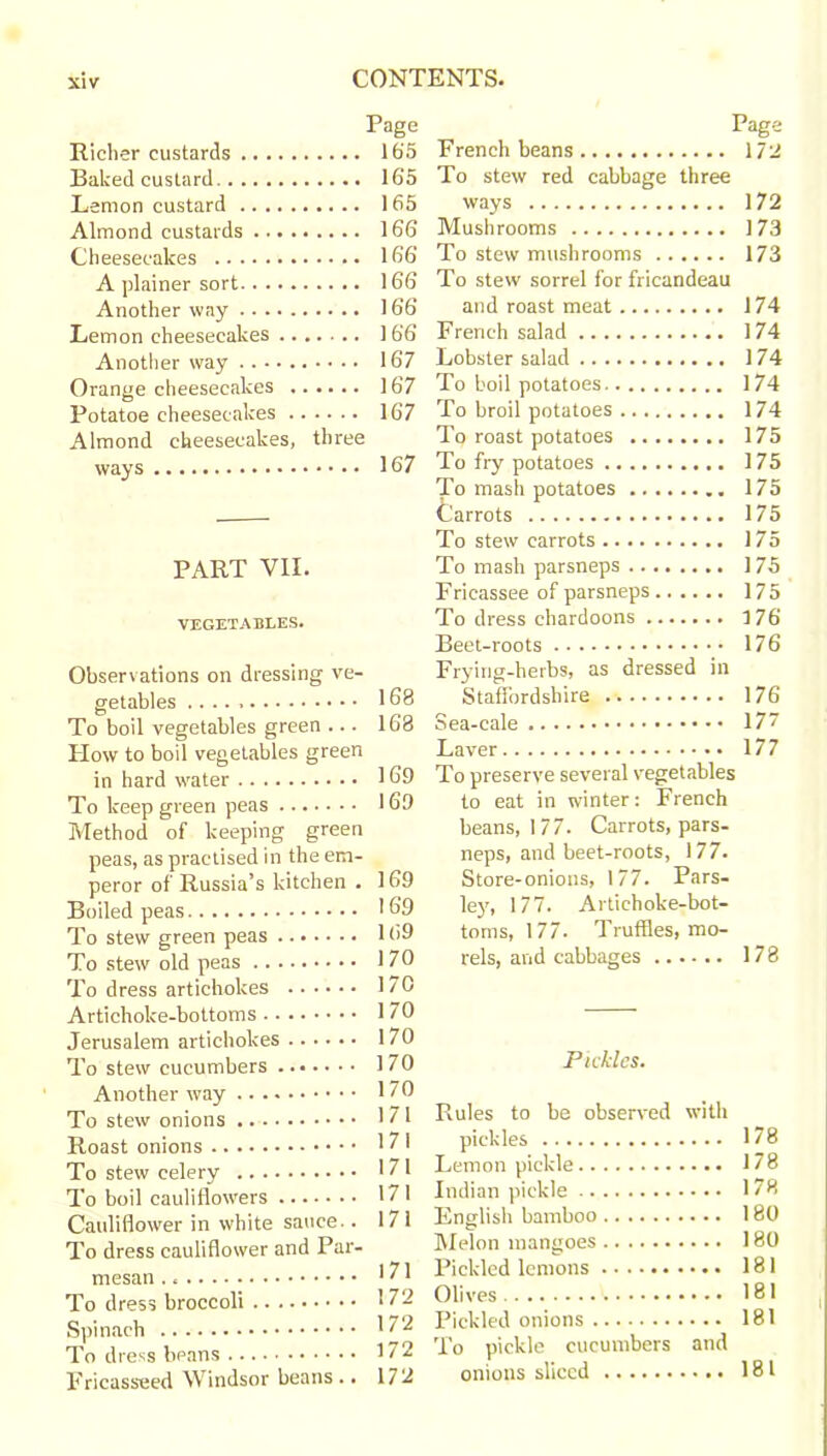 Richer custards Baked custard Lemon custard Almond custards Cheesecakes A plainer sort Another way Lemon cheesecakes Another way Orange cheesecakes Potatoe cheesecakes Almond cheesecakes, three ways PART VII. VEGETABLES. Observations on dressing ve- getables To boil vegetables green ... How to boil vegetables green in hard water To keep green peas Method of keeping green peas, as practised in the em- peror of Russia’s kitchen . Boiled peas To stew green peas To stew old peas To dress artichokes Artichoke-bottoms Jerusalem artichokes To stew cucumbers Another way To stew onions Roast onions To stew celery To boil cauliflowers Cauliflower in white sauce.. To dress cauliflower and Par- mesan To dress broccoli Spinach To dress beans Fricasseed Windsor beans .. Page Page 165 French beans 172 165 To stew red cabbage three 165 ways 172 166 Mushrooms 173 166 To stew mushrooms 173 166 To stew sorrel for fricandeau 166 and roast meat 174 166 French salad 174 167 Lobster salad 174 167 To boil potatoes 174 167 To broil potatoes 174 To roast potatoes 175 167 To fry potatoes 175 To mash potatoes ........ 175 Carrots 175 To stew carrots 175 To mash parsneps 175 Fricassee of parsneps 175 To dress chardoons 176 Beet-roots 176 Frying-herbs, as dressed in 168 Staffordshire 176 168 Sea-cale 177 Laver 177 169 To preserve several vegetables 169 to eat in winter: French beans, 177. Carrots, pars- neps, and beet-roots, 177. 169 Store-onions, 177. Pars- 169 ley, 177. Artichoke-bot- 169 toms, 177. Truffles, mo- 170 rels, and cabbages 178 170 170 170 ] 70 Pickles. 170 171 Rules to be observed with 171 pickles 178 171 Lemon pickle 178 171 Indian pickle 178 17 1 English bamboo 180 Melon mangoes 180 171 Pickled lemons 181 172 Olives 181 172 Pickled onions 181 172 To pickle cucumbers and 17 2 onions sliced 181