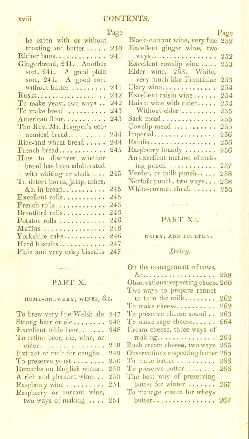 Page be eaten with or without toasting and butter 240 Richer buns 241 Gingerbread, 241. Another sort. 24 i. A good plain sort, 241. A good sort without butter 241 Rusks 242 To make yeast, two ways .. 242 To make bread 243 American flour 243 The Rev. Mr. Hagget’s eco- nomical bread 244 Rice-and wheat bread 244 French bread 245 How to discover whether bread has been adulterated with whiting or chalk. . . . 245 Tc detect bones, jalap, ashes, &c. in bread 245 Excellent rolls 245 French rolls 245 Brentford rolls 24G Potatoe rolls 246 Muffins 246 Yorkshire cake 246 Hard biscuits 247 Plain and very crisp biscuits 247 PART X. HOME-BREWERY, WINES, &C. To brew very fine Welsh ale 247 Strong beer or ale 243 Excellent table beer 248 To refine beer, ale, wine, or cider 249 Extract of malt for coughs . 249 To preserve yeast 250 Remarks on English wines . 250 A rich and pleasant wine.. . 250 Raspberry wine 251 Raspberry or currant wine, two ways of making 251 Page Black-currant wine, very fine 252 Excellent ginger wine, two ways 252 Excellent cowslip wine .... 253 Elder wine, 253. White, very much like Frontiniac 253 Clary wine.. 254 Excellent raisin wine 254 Raisin wine with cider 254 Without cider 255 Sack mead 255 Cowslip mead 255 Imperial 256 Ratafia 25 6 Raspberry brandy 256 An excellent method of mak- ing punch 257 Verder, or milk punch 258 Norfolk punch, two ways. . . 258 White-currant shrub 258 PART XI. DAIRY, AND POULTRY. Dairy. On the management ofcows, &c 259 Observations respecting cheese 260 Two ways to prepare rennet to turn the milk 262 To make cheese 262 To preserve cheese sound .. 263 To make sage cheese 264 Cream cheese, three ways of making 264 Rush cream cheese, two ways 265 Observations respecting butter 265 To make butter 266 To preserve butter 266 The best way of preserving butter for winter 267 To manage cream for whey- butter 267