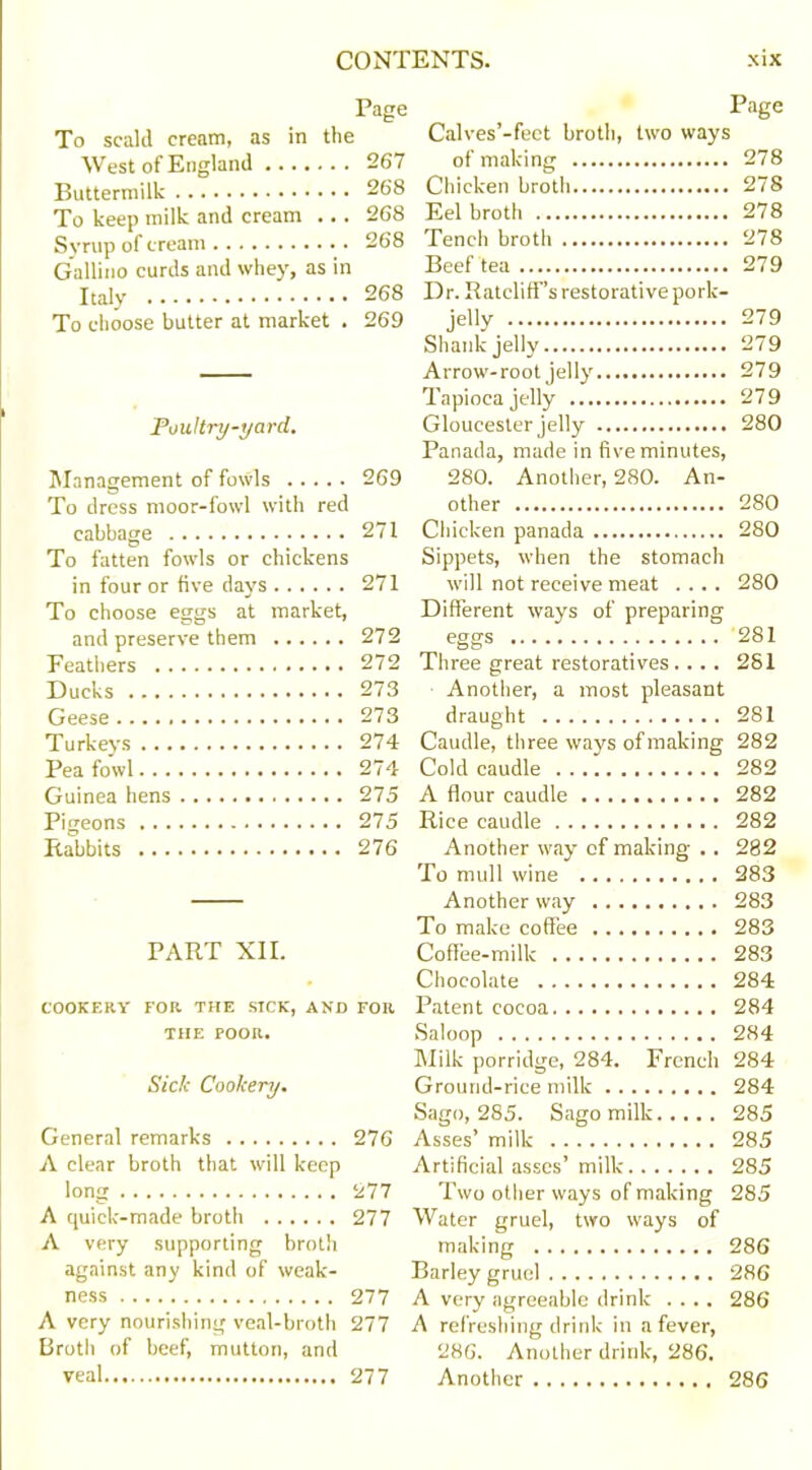 Page Page To scald cream, as in the Calves -feet broth, two ways West of England 267 of making 978 Buttermilk 268 Chicken broth... , 278 To keep milk and cream ... 268 Eel broth 278 Syrup of cream 268 Tench broth 27S Gallino curds and whey, as in Beef tea 279 Italy 268 Dr. Ratcliff's restorative pork- To choose butter at market . 269 je»y 279 Shank jelly 279 Arrow- root jelly' 279 Tapioca jelly 279 Poultry-yard. Gloucester jelly 280 Panada, made in five minutes, Management of fowls 269 280. Another, 280. An- To dress moor-fowl with red other 280 cabbage 271 Chicken panada 280 To fatten fowls or chickens Sippets, when the stomach in four or five days 271 will not receive meat .... 280 To choose eggs at market. Different ways of preparing and preserve them 272 eggs 281 Feathers 272 Three great restoratives.... 281 Ducks 273 Another, a most pleasant Geese 273 draught 281 Turkeys 274 Caudle, three ways of making 282 Pea fowl 274 Cold caudle 282 Guinea hens 275 A flour caudle 282 Pigeons 275 Rice caudle 282 Rabbits 276 Another way of making .. 282 To mull wine 283 Another way 283 To make coffee 283 PART XII. Coffee-milk 283 Chocolate 284 COOKERY FOR THE SICK, AND FOR Patent cocoa 284 THE POOR. Saloop 284 Milk porridge, 284. French 284 Sick Cookery. Ground-rice milk 284 Sago, 285. Sago milk 285 General remarks 276 Asses’ milk 285 A clear broth that will keep Artificial asses’ milk 285 long 277 Two other ways of making 285 A quick-made broth 277 Water gruel, two ways of A very supporting broth making 286 against any kind of weak- Barley gruel 286 ness 277 A very agreeable drink .... 286 A very nourishing veal-broth 277 A refreshing drink in a fever, Broth of beef, mutton, and 286. Another drink, 286.