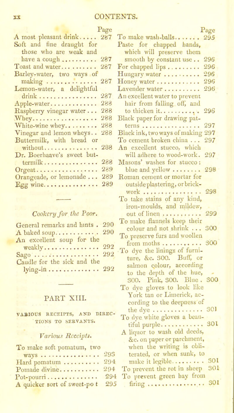 Page A most pleasant drink 287 Soft and tine draught for those who are weak and have a cough 287 Toast and water 287 Barley-water, two ways of making 287 Lemon-water, a delightful drink 287 Apple-water 288 Raspberry vinegar water ... 288 Whey 288 White-wine whey 288 Vinegar and lemon wheys.. 288 Buttermilk, with bread or without 288 Dr. Boerhaave’s sweet but- termilk 288 Orgeat 289 Orangeade, or lemonade ... 289 Egg wine 289 Cookery for the Poor. General remarks and hints . 290 A baked soup 290 An excellent soup for the weakly 292 Sago .. 292 Caudle for the sick and the lying-in 292 PART XIII. VABIOUS RECEIPTS, AND DIREC- TIONS TO SERVANTS. Various Receipts. To make soft pomatum, two ways Hard pomatum Pomade divine Pot-pourri A quicker sort of sweet-po t Page To make wash-balls 295 Paste for chapped hands, which will preserve them smooth by constant use .. 296 For chapped lips 296 Hungary water 296 Honey water 296 Lavender water 296 An excellent water to prevent hair from falling off; and to thicken it . 296 Black paper for drawing pat- terns 297 Black ink, two ways of making 297 To cement broken china . . . 297 An excellent stucco, which will adhere to wood-work. 297 Masons’ washes for stucco: blue and yellow 298 Roman cement or mortar for outside plastering, orbrick- work 298 To take stains of any kind, iron-moulds, and mildew, out of linen 299 To make flannels keep their colour and not shrink . . . S00 To preserve furs and woollen from moths 300 To dye the linings of furni- ture, &c. 300. Buff, or salmon colour, according to the depth of the hue, 300. Pink, 300. Blue . S00 To dye gloves to look like York tan or Limerick, ac- cording to the deepness of the dye 301 To dye white gloves a beau- tiful purple 301 A liquor to wash old deeds, &c. on paper or parchment, when the writing is obli- terated, or when sunk, to make it legible 301 293 294 294 To prevent the rot in sheep 301 294 To prevent green hay from 295 firing 301