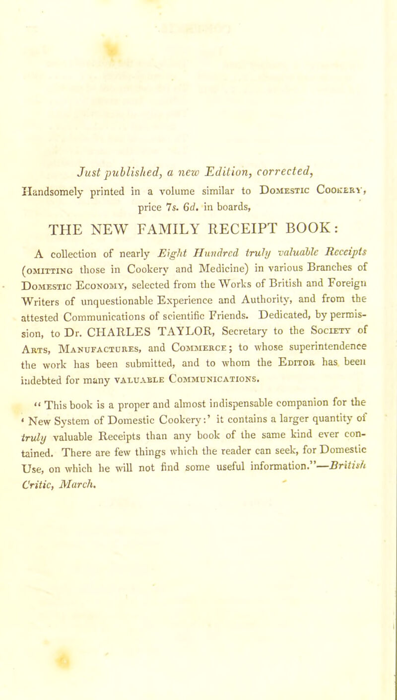 Just published, a nezc Edition, corrected, Handsomely printed in a volume similar to Domestic Cookery, price 7s. Gd. in boards, THE NEW FAMILY RECEIPT BOOK: A collection of nearly Eight Hundred, truly valuable Receipts (omitting those in Cookery and Medicine) in various Branches of Domestic Economy, selected from the Works of British and Foreign Writers of unquestionable Experience and Authority, and from the attested Communications of scientific Friends. Dedicated, by permis- sion, to Dr. CHARLES TAYLOR, Secretary to the Society of Arts, Manufactures, and Commerce; to whose superintendence the work has been submitted, and to whom the Editor has been indebted for many valuable Communications. “ This book is a proper and almost indispensable companion for the ‘ New System of Domestic Cookery:’ it contains a larger quantity of truly valuable Receipts than any book of the same kind ever con- tained. There are few things which the reader can seek, for Domestic Use, on which he will not find some useful information.”—British Critic, March.