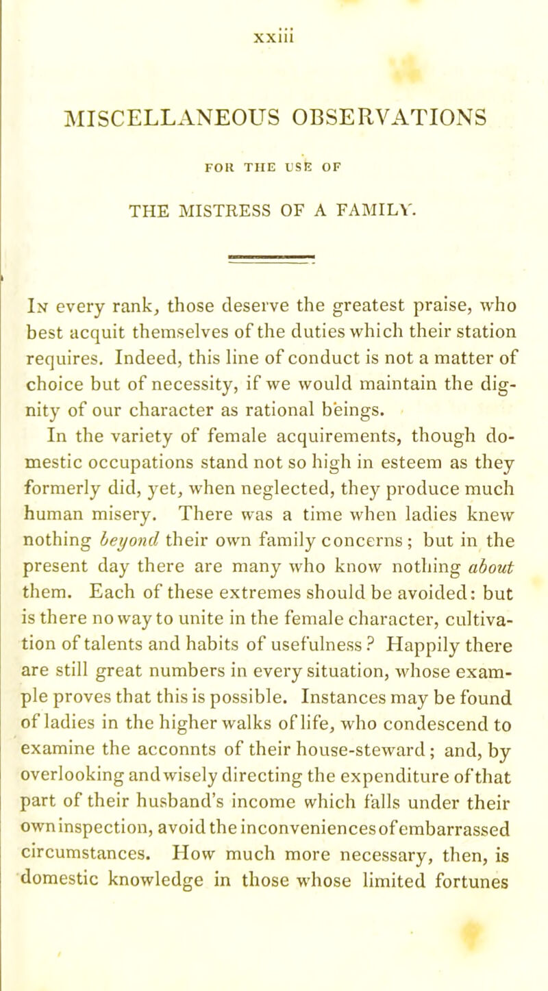 MISCELLANEOUS OBSERVATIONS FOR THE USE OF THE MISTRESS OF A FAMILY. In every rank, those deserve the greatest praise, who best acquit themselves of the duties which their station requires. Indeed, this line of conduct is not a matter of choice but of necessity, if we would maintain the dig- nity of our character as rational beings. In the variety of female acquirements, though do- mestic occupations stand not so high in esteem as they formerly did, yet, when neglected, they produce much human misery. There was a time when ladies knew nothing beyond their own family concerns ; but in the present day there are many who know nothing about them. Each of these extremes should be avoided: but is there no way to unite in the female character, cultiva- tion of talents and habits of usefulness ? Happily there are still great numbers in every situation, whose exam- ple proves that this is possible. Instances may be found of ladies in the higher walks of life, who condescend to examine the acconnts of their house-steward ; and, by overlooking andwisely directing the expenditure of that part of their husband’s income which falls under their owninspection, avoid the inconveniences of embarrassed circumstances. How much more necessary, then, is domestic knowledge in those whose limited fortunes
