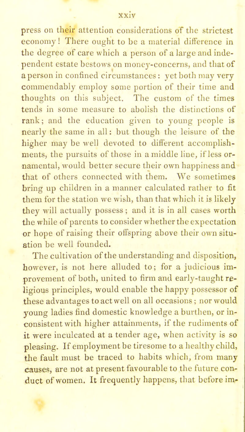 press on their attention considerations of the strictest economy! There ought to be a material difference in the degree of care which a person of a large and inde- pendent estate bestows on money-concerns, and that of a person in confined circumstances: yet both may very commendably employ some portion of their time and thoughts on this subject. The custom of the times tends in some measure to abolish the distinctions of rank; and the education given to young people is nearly the same in all: but though the leisure of the higher may be well devoted to different accomplish- ments, the pursuits of those in a middle line, if less or- namental, would better secure their own happiness and that of others connected with them. We sometimes bring up children in a manner calculated rather to fit them for the station we wish, than that w'hich it is likely they will actually possess; and it is in all cases worth the while of parents to consider whether the expectation or hope of raising their offspring above their own situ- ation be well founded. The cultivation of the understanding and disposition, however, is not here alluded to; for a judicious im- provement of both, united to firm and early-taught re- ligious principles, would enable the happy possessor of these advantages to act well on all occasions; nor would young ladies find domestic knowledge a burthen, or in- consistent with higher attainments, if the rudiments of it were inculcated at a tender age, when activity is so pleasing. If employment be tiresome to a healthy child, the fault must be traced to habits which, from many causes, are not at present favourable to the future con- duct of women. It frequently happens, that before im-