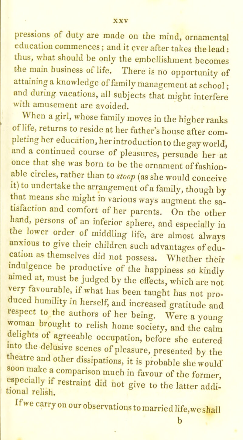 pressions of duty are made on the mind, ornamental education commences; and it ever after takes the lead: thus, what should be only the embellishment becomes the main business of life. There is no opportunity of attaining a knowledge of family management at school; and during vacations, all subjects that might interfere with amusement are avoided. When a girl, whose family moves in the higher ranks of life, returns to reside at her father’s house after com- pleting her education, her introduction to the gay world, and a continued course of pleasures, persuade her at once that she was born to be the ornament of fashion- able circles, rather than to stoop (as she would conceive it) to undertake the arrangement of a family, though by that means she might in various ways augment the sa- tisfaction and comfort of her parents. On the other hand, persons of an inferior sphere, and especially in the lower order of middling life, are almost always anxious to give their children such advantages of edu- cation as themselves did not possess. Whether their indulgence be productive of the happiness so kindly aimed at, must be judged by the effects, which are not very favourable, if what has been taught has not pro- duced humility in herself, and increased gratitude and respect to the authors of her being. Were a young woman brought to relish home society, and the calm delights of agreeable occupation, before she entered into the delusive scenes of pleasure, presented by the t icatre and other dissipations, it is probable she would' soon make a comparison much in favour of the former especially if restraint did not give to the latter addi- tional relish. If we carry on our observations to married life, we shall b