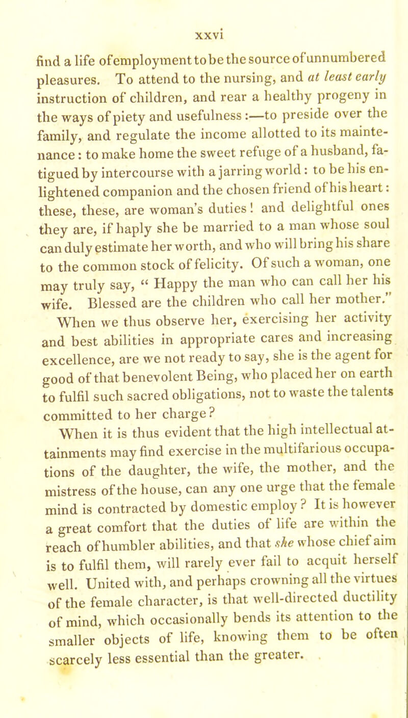find a life ofemploymenttobe the source of unnumbered pleasures. To attend to the nursing, and at least early instruction of children, and rear a healthy progeny in the ways of piety and usefulness:—to preside over the family, and regulate the income allotted to its mainte- nance : to make home the sweet refuge of a husband, fa- tigued by intercourse with a jarring world: to be his en- lightened companion and the chosen friend ot hislieart: these, these, are woman’s duties! and delightful ones they are, if haply she be married to a man whose soul can duly estimate her worth, and who will bring his share to the common stock of felicity. Of such a woman, one may truly say, “ Happy the man who can call her his wife. Blessed are the children who call her mother.” When we thus observe her, exercising her activity and best abilities in appropriate cares and inci easing excellence, are we not ready to say, she is the agent for good of that benevolent Being, who placed her on earth to fulfil such sacred obligations, not to waste the talents committed to her charge ? When it is thus evident that the high intellectual at- tainments may find exercise in the multifarious occupa- tions of the daughter, the wife, the mother, and the mistress of the house, can any one urge that the female mind is contracted by domestic employ ? It is however a great comfort that the duties of life are within the reach of humbler abilities, and that she whose chief aim is to fulfil them, will rarely ever fail to acquit herself well. United with, and perhaps crowning all the virtues of the female character, is that well-directed ductility of mind, which occasionally bends its attention to the smaller objects of life, knowing them to be often scarcely less essential than the greater.