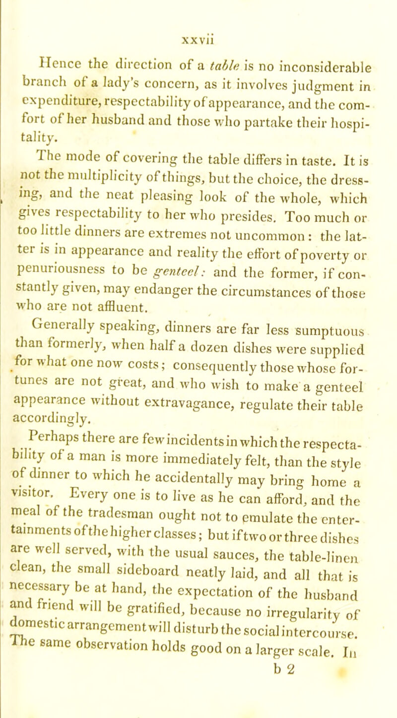 Hence the direction of a table is no inconsiderable branch of a lady s concern, as it involves judgment in expenditure, respectability ofappearance, and the com- fort of her husband and those who partake their hospi- tality. The mode of covering the table differs in taste. It is not the multiplicity of things, but the choice, the dress- ing, and the neat pleasing look of the whole, which gi\es respectability to her who presides. Too much or too little dinners are extremes not uncommon : the lat- tei is in appearance and reality the effort of poverty or penuriousness to be genteel: and the former, if con- stantly given, may endanger the circumstances of those who are not affluent. Generally speaking, dinners are far less sumptuous than formerly, when half a dozen dishes were supplied for Vr hat one now costs; consequently those whose for- tunes are not great, and who wish to make a genteel appearance without extravagance, regulate their table accordingly. I erhaps there are fewincidentsin which the respecta- bility of a man is more immediately felt, than the style °f dmner to which he accidentally may bring home a visitor, Every one is to live as he can afford, and the meal of the tradesman ought not to emulate the enter- tainments of the higher classes; but if two or three dishes are well served, with the usual sauces, the table-linen clean, the small sideboard neatly laid, and all that is necessary be at hand, the expectation of the husband and friend will be gratified, because no irregularity of domestic arrangement will disturb the social intercourse, ihe same observation holds good on a larger scale. In