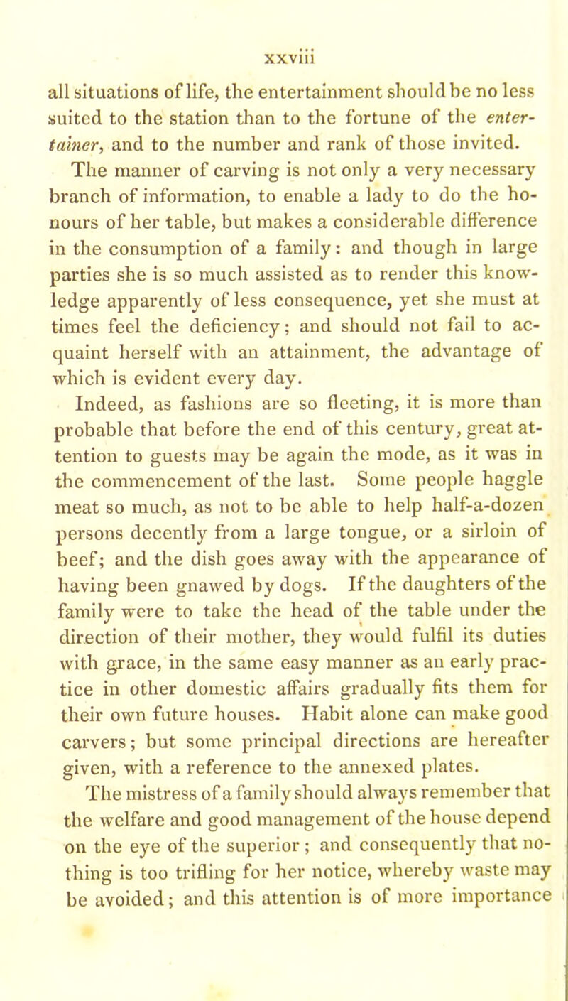 all situations of life, the entertainment should be no less suited to the station than to the fortune of the enter- tainer, and to the number and rank of those invited. The manner of carving is not only a very necessary branch of information, to enable a lady to do the ho- nours of her table, but makes a considerable difference in the consumption of a family: and though in large parties she is so much assisted as to render this know- ledge apparently of less consequence, yet she must at times feel the deficiency; and should not fail to ac- quaint herself with an attainment, the advantage of which is evident every day. Indeed, as fashions are so fleeting, it is more than probable that before the end of this century, great at- tention to guests may be again the mode, as it was in the commencement of the last. Some people haggle meat so much, as not to be able to help half-a-dozen persons decently from a large tongue, or a sirloin of beef; and the dish goes away with the appearance of having been gnawed by dogs. If the daughters of the family were to take the head of the table under the direction of their mother, they would fulfil its duties with grace, in the same easy manner as an early prac- tice in other domestic affairs gradually fits them for their own future houses. Habit alone can make good carvers; but some principal directions are hereafter given, with a reference to the annexed plates. The mistress of a family should always remember that the welfare and good management of the house depend on the eye of the superior ; and consequently that no- thing is too trifling for her notice, whereby waste may be avoided; and this attention is of more importance