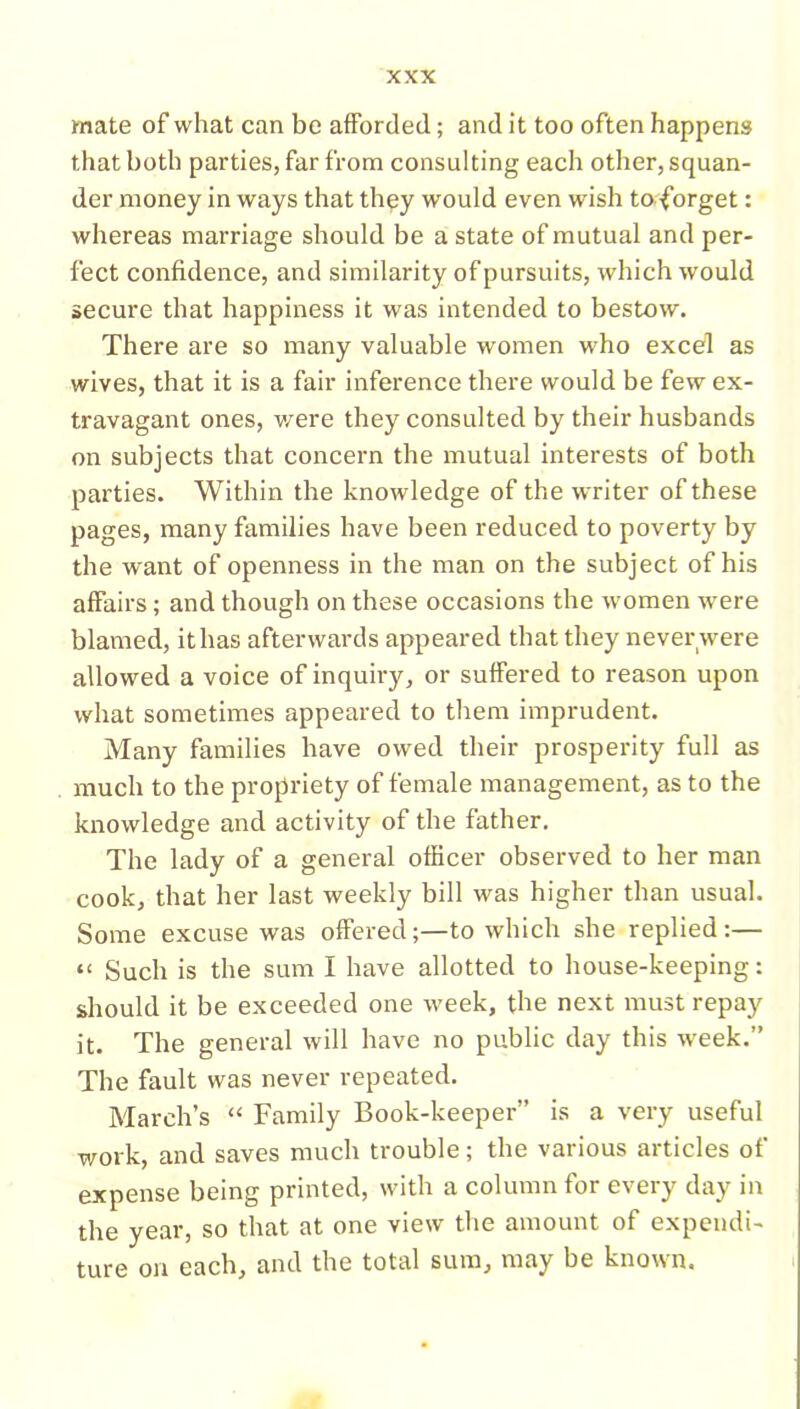 mate of what can be afforded; and it too often happens that both parties, far from consulting each other, squan- der money in ways that they would even wish to -forget: whereas marriage should be a state of mutual and per- fect confidence, and similarity of pursuits, which would secure that happiness it was intended to bestow. There are so many valuable women who excel as wives, that it is a fair inference there would be few ex- travagant ones, were they consulted by their husbands on subjects that concern the mutual interests of both parties. Within the knowledge of the w riter of these pages, many families have been reduced to poverty by the want of openness in the man on the subject of his affairs; and though on these occasions the women wrere blamed, ithas afterwards appeared that they never were allowed a voice of inquiry, or suffered to reason upon what sometimes appeared to them imprudent. Many families have owed their prosperity full as much to the propriety of female management, as to the knowledge and activity of the father. The lady of a general officer observed to her man cook, that her last weekly bill was higher than usual. Some excuse was offered;—to which she replied:— “ Such is the sum I have allotted to house-keeping: should it be exceeded one week, the next must repay it. The general will have no public day this w^eek.” The fault was never repeated. March’s “ Family Book-keeper” is a very useful work, and saves much trouble; the various articles of expense being printed, with a column for every day in the year, so that at one view the amount of expendi- ture on each, and the total sum, may be known.