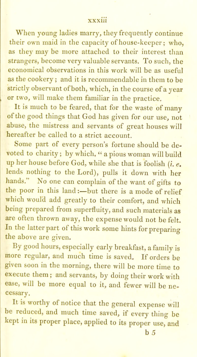 When young ladies marry, they frequently continue their own maid in the capacity of house-keeper; who, as they may be more attached to their interest than strangers, become very valuable servants. To such, the economical observations in this work will be as useful as the cookery; and it is recommendable in them to be strictly observant of both, which, in the course of a year or two, will make them familiar in the practice. It is much to be feared, that for the waste of many of the good things that God has given for our use, not abuse, the mistress and servants of great houses will hereafter be called to a strict account. Some part of every person’s fortune should be de- voted to charity; by which, “ a pious woman will build up her house before God, while she that is foolish (i. e. lends nothing to the Lord), pulls it down with her hands.” No one can complain of the want of gifts to the poor in this land :—but there is a mode of relief which would add greatly to their comfort, and which being prepared from superfluity, and such materials as are often thrown away, the expense would not be felt. In the latter part of this work some hints for preparing the above are given. By good hours, especially early breakfast, a family is more regular, and much time is saved. If orders be given soon in the morning, there will be more time to execute them; and servants, by doing their work with ease, will be more equal to it, and fewer will be ne- cessary. It is worthy of notice that the general expense will be reduced, and much time saved, if every thing be kept in its proper place, applied to its proper use, and