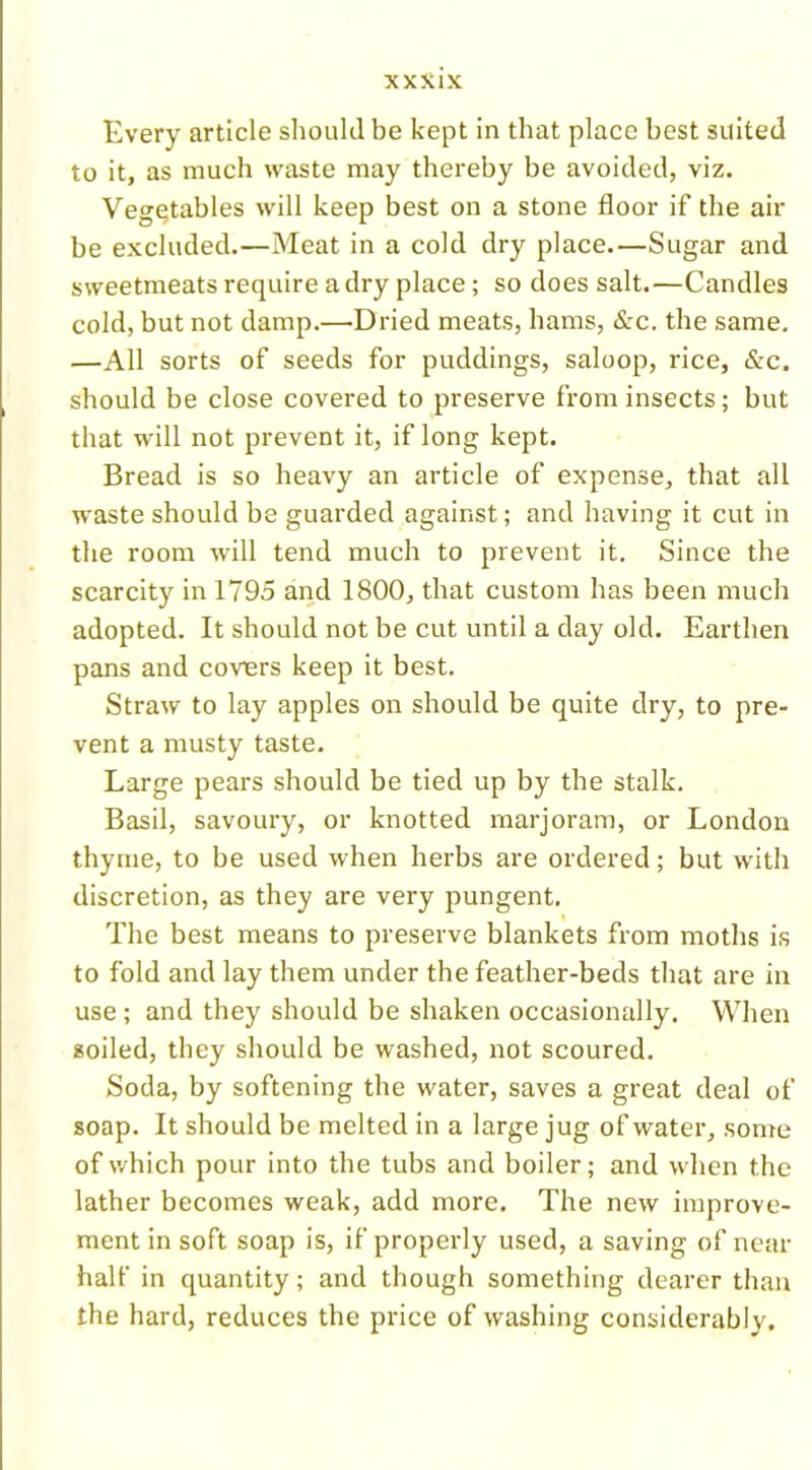 Every article should be kept in that place best suited to it, as much waste may thereby be avoided, viz. Vegetables will keep best on a stone floor if the air be excluded.—Meat in a cold dry place.—Sugar and sweetmeats require a dry place; so does salt.—Candles cold, but not damp.—Dried meats, hams, &c. the same. —All sorts of seeds for puddings, saloop, rice, &c. should be close covered to preserve from insects; but that will not prevent it, if long kept. Bread is so heavy an article of expense, that all waste should be guarded against; and having it cut in the room will tend much to prevent it. Since the scarcity in 1795 and 1800, that custom has been much adopted. It should not be cut until a day old. Earthen pans and covers keep it best. Straw to lay apples on should be quite dry, to pre- vent a musty taste. Large pears should be tied up by the stalk. Basil, savoury, or knotted marjoram, or London thyme, to be used when herbs are ordered; but with discretion, as they are very pungent. The best means to preserve blankets from moths is to fold and lay them under the feather-beds that are in use; and they should be shaken occasionally. When soiled, they should be washed, not scoured. Soda, by softening the water, saves a great deal of soap. It should be melted in a large jug of water, some of which pour into the tubs and boiler; and when the lather becomes weak, add more. The new improve- ment in soft soap is, if properly used, a saving of near half in quantity; and though something dearer than the hard, reduces the price of washing considerably.