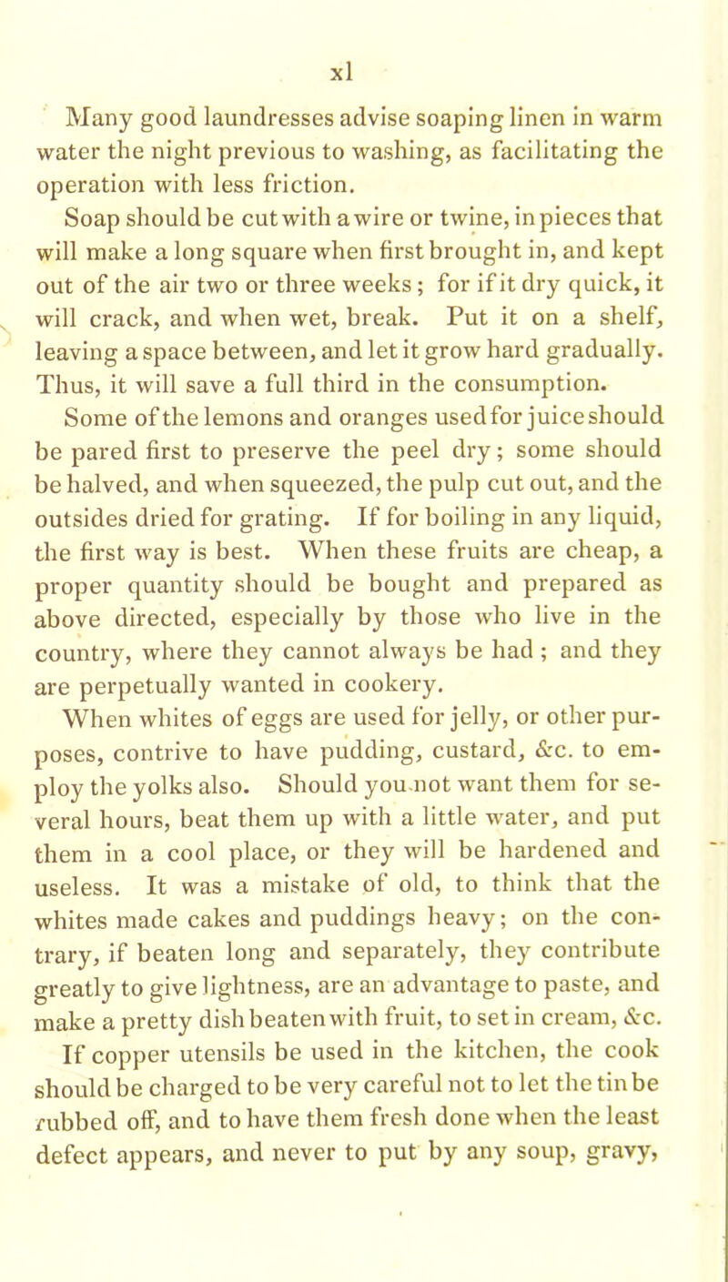 Many good laundresses advise soaping linen in warm water the night previous to washing, as facilitating the operation with less friction. Soap should be cut with a wire or twine, in pieces that will make a long square when first brought in, and kept out of the air two or three weeks; for if it dry quick, it will crack, and when wet, break. Put it on a shelf, leaving a space between, and let it grow hard gradually. Thus, it will save a full third in the consumption. Some of the lemons and oranges usedfor juice should be pared first to preserve the peel dry; some should be halved, and when squeezed, the pulp cut out, and the outsides dried for grating. If for boiling in any liquid, the first way is best. When these fruits are cheap, a proper quantity should be bought and prepared as above directed, especially by those who live in the country, where they cannot always be had; and they are perpetually wanted in cookery. When whites of eggs are used for jelly, or other pur- poses, contrive to have pudding, custard, &c. to em- ploy the yolks also. Should you.not want them for se- veral hours, beat them up with a little water, and put them in a cool place, or they will be hardened and useless. It was a mistake of old, to think that the whites made cakes and puddings heavy; on the con- trary, if beaten long and separately, they contribute greatly to give lightness, are an advantage to paste, and make a pretty dish beaten with fruit, to set in cream, &c. If copper utensils be used in the kitchen, the cook should be charged to be very careful not to let the tin be rubbed off, and to have them fresh done when the least defect appears, and never to put by any soup, gravy,