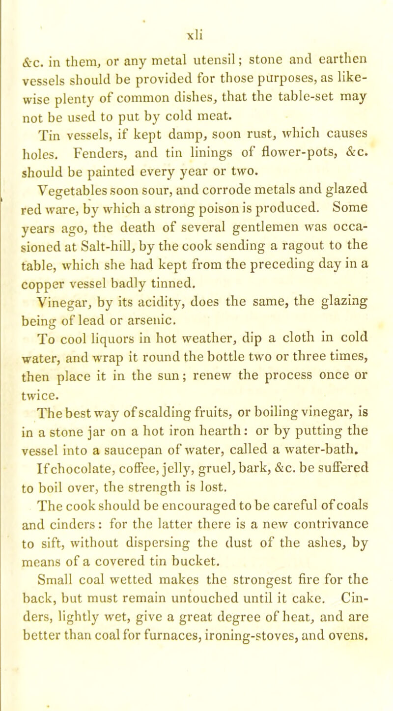 &c. in them, or any metal utensil; stone and earthen vessels should be provided for those purposes, as like- wise plenty of common dishes, that the table-set may not be used to put by cold meat. Tin vessels, if kept damp, soon rust, which causes holes. Fenders, and tin linings of flower-pots, &c. should be painted every year or two. Vegetables soon sour, and corrode metals and glazed red ware, by which a strong poison is produced. Some years ago, the death of several gentlemen was occa- sioned at Salt-hill, by the cook sending a ragout to the table, which she had kept from the preceding day in a copper vessel badly tinned. Vinegar, by its acidity, does the same, the glazing being of lead or arsenic. To cool liquors in hot weather, dip a cloth in cold water, and wrap it round the bottle two or three times, then place it in the sun; renew the process once or twice. The best way of scalding fruits, or boiling vinegar, is in a stone jar on a hot iron hearth: or by putting the vessel into a saucepan of water, called a water-bath. If chocolate, coffee, jelly, gruel, bark, &c. be suffered to boil over, the strength is lost. The cook should be encouraged to be careful of coals and cinders: for the latter there is a new contrivance to sift, without dispersing the dust of the ashes, by means of a covered tin bucket. Small coal wetted makes the strongest fire for the back, but must remain untouched until it cake. Cin- ders, lightly wet, give a great degree of heat, and are better than coal for furnaces, ironing-stoves, and ovens.