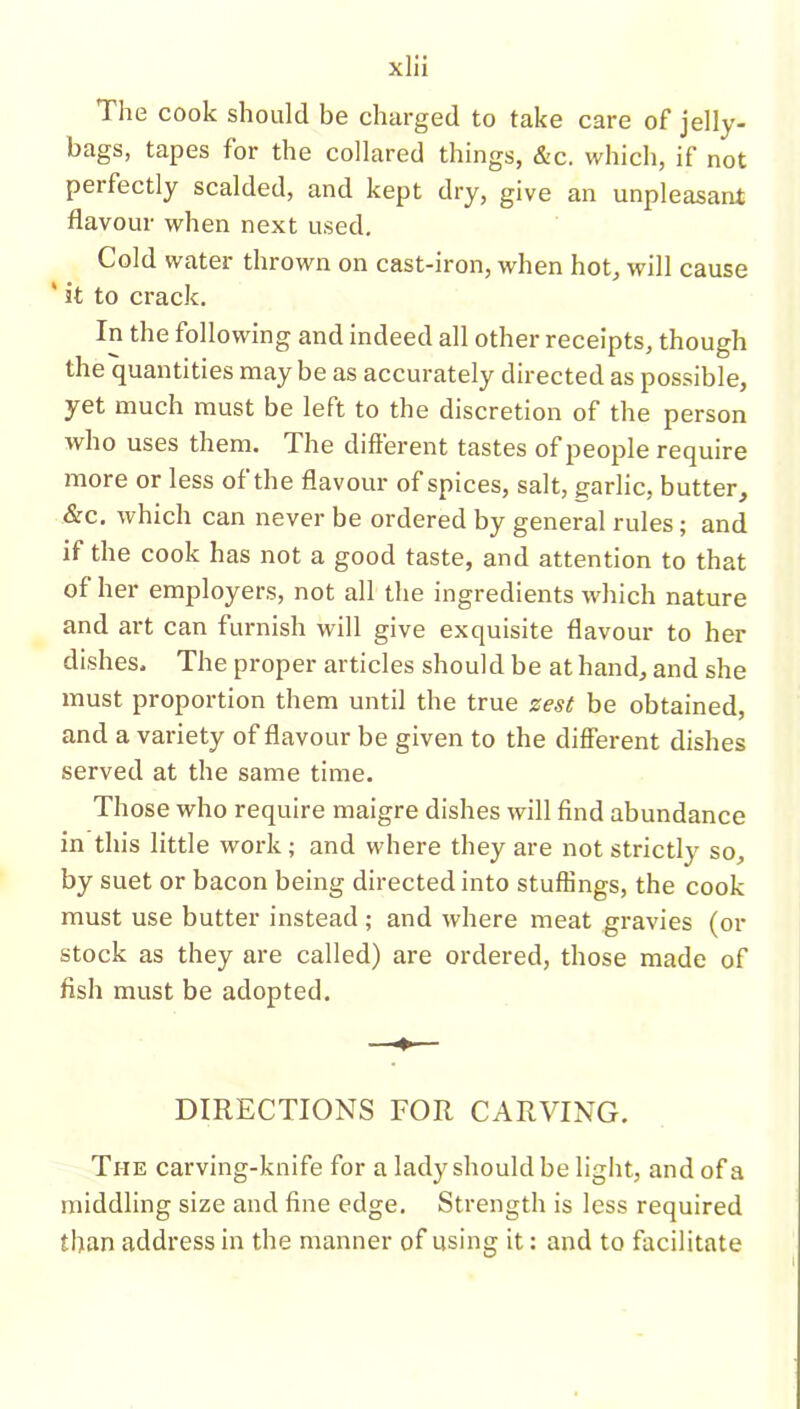 The cook should be charged to take care of jelly- bags, tapes for the collared things, &c. which, if not peifectly scalded, and kept dry, give an unpleasant flavour when next used. Cold water thrown on cast-iron, when hot, will cause ' it to crack. In the following and indeed all other receipts, though the quantities may be as accurately directed as possible, yet much must be left to the discretion of the person who uses them. The different tastes of people require more or less of the flavour of spices, salt, garlic, butter, &c. which can never be ordered by general rules; and if the cook has not a good taste, and attention to that of her employers, not all the ingredients which nature and art can furnish will give exquisite flavour to her dishes. The proper articles should be at hand, and she must proportion them until the true zest be obtained, and a variety of flavour be given to the different dishes served at the same time. Those who require maigre dishes will find abundance in this little work; and where they are not strictly so, by suet or bacon being directed into stuffings, the cook must use butter instead ; and where meat gravies (or stock as they are called) are ordered, those made of fish must be adopted. DIRECTIONS FOR CARVING. The carving-knife for a lady should be light, and of a middling size and fine edge. Strength is less required than address in the manner of using it: and to facilitate