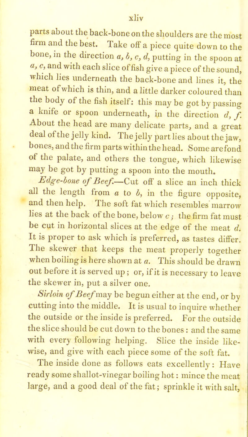 parts about the back-bone on the shoulders are the most him and the best. Take off a piece quite down to the bone, in the direction a, b, c, d, putting in the spoon at a, c, and with each slice of fish give a piece of the sound, which lies underneath the back-bone and lines it, the meat of which is thin, and a little darker coloured than the body of the fish itself: this may be got by passing a knife or spoon underneath, in the direction d, f About the head are many delicate parts, and a great deal of the jelly kind. The jelly part lies about the jaw, bones, and the firm parts within the head. Some arefond of the palate, and others the tongue, which likewise may be got by putting a spoon into the mouth. Edge-bone of Beef—Cut off a slice an inch thick all the length from a to b, in the figure opposite, and then help. The soft fat which resembles marrow lies at the back of the bone, below c; the firm fat must be cut in horizontal slices at the edge of the meat d. It is proper to ask which is preferred, as tastes differ. The skewer that keeps the meat properly together when boiling is here shown at a. This should be drawn out before it is served up; or, if it is necessary to leave the skewer in, put a silver one. Sirloin of Beef may be begun either at the end, or by cutting into the middle. It is usual to inquire whether the outside or the inside is preferred. For the outside the slice should be cut down to the bones : and the same with every following helping. Slice the inside like- wise, and give with each piece some of the soft fat. The inside done as follows eats excellently: Have ready some shallot-vinegar boiling hot: mince the meat large, and a good deal of the fat; sprinkle it with salt,