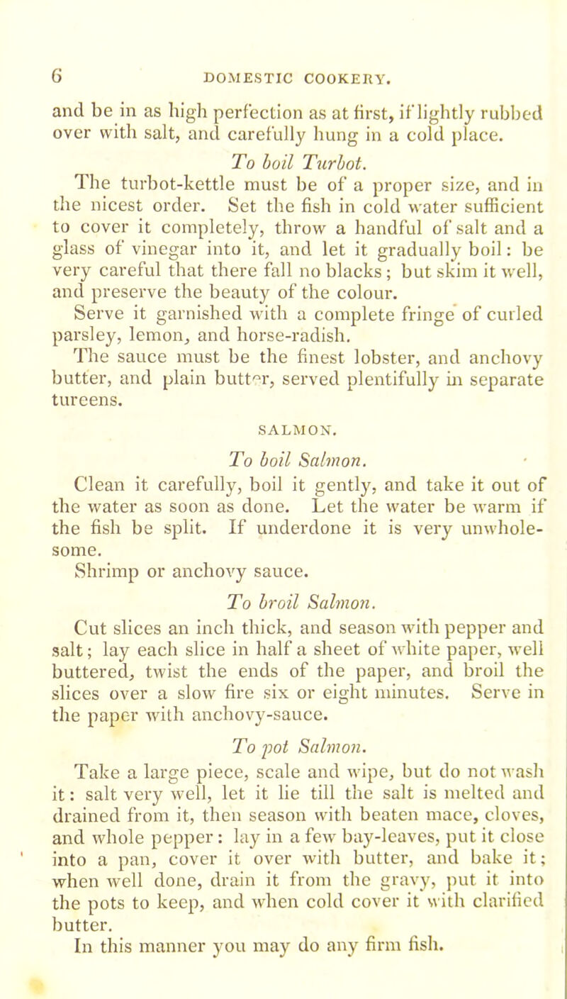 and be in as high perfection as at first, if lightly rubbed over with salt, and carefully hung in a cold place. To boil Turbot. The turbot-kettle must be of a proper size, and in the nicest order. Set the fish in cold water sufficient to cover it completely, throw a handful of salt and a glass of vinegar into it, and let it gradually boil: be very careful that there fall no blacks; but skim it well, and preserve the beauty of the colour. Serve it garnished with a complete fringe of curled parsley, lemon, and horse-radish. The sauce must be the finest lobster, and anchovy butter, and plain butter, served plentifully in separate tureens. SALMON. To boil Salmon. Clean it carefully, boil it gently, and take it out of the water as soon as done. Let the water be warm if the fish be split. If underdone it is very unwhole- some. Shrimp or anchovy sauce. To broil Salmon. Cut slices an inch thick, and season with pepper and salt; lay each slice in half a sheet of white paper, well buttered, twist the ends of the paper, and broil the slices over a slow fire six or eight minutes. Serve in the paper with anchovy-sauce. To pot Salmon. Take a large piece, scale and wipe, but do not wash it: salt very well, let it lie till the salt is melted and drained from it, then season with beaten mace, cloves, and whole pepper: lay in a few bay-leaves, put it close into a pan, cover it over with butter, and bake it; when well done, drain it from the gravy, put it into the pots to keep, and when cold cover it with clarified butter. In this manner you may do any firm fish.