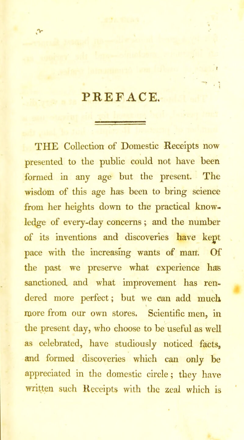 PREFACE. THE Collection of Domestic Receipts now presented to the public could not have been formed in any age but the present. The wisdom of this age has been to bring science from her heights down to the practical know- ledge of every-day concerns; and the number of its inventions and discoveries have kept pace with the increasing wants of man. Of the past we preserve what experience has sanctioned and what improvement has ren- dered more perfect; but we can add much more from our own stores. Scientific men, in the present day, who choose to be useful as well as celebrated, have studiously noticed facts, and formed discoveries which can only be appreciated in the domestic circle; they have written such Receipts with the zeal which is