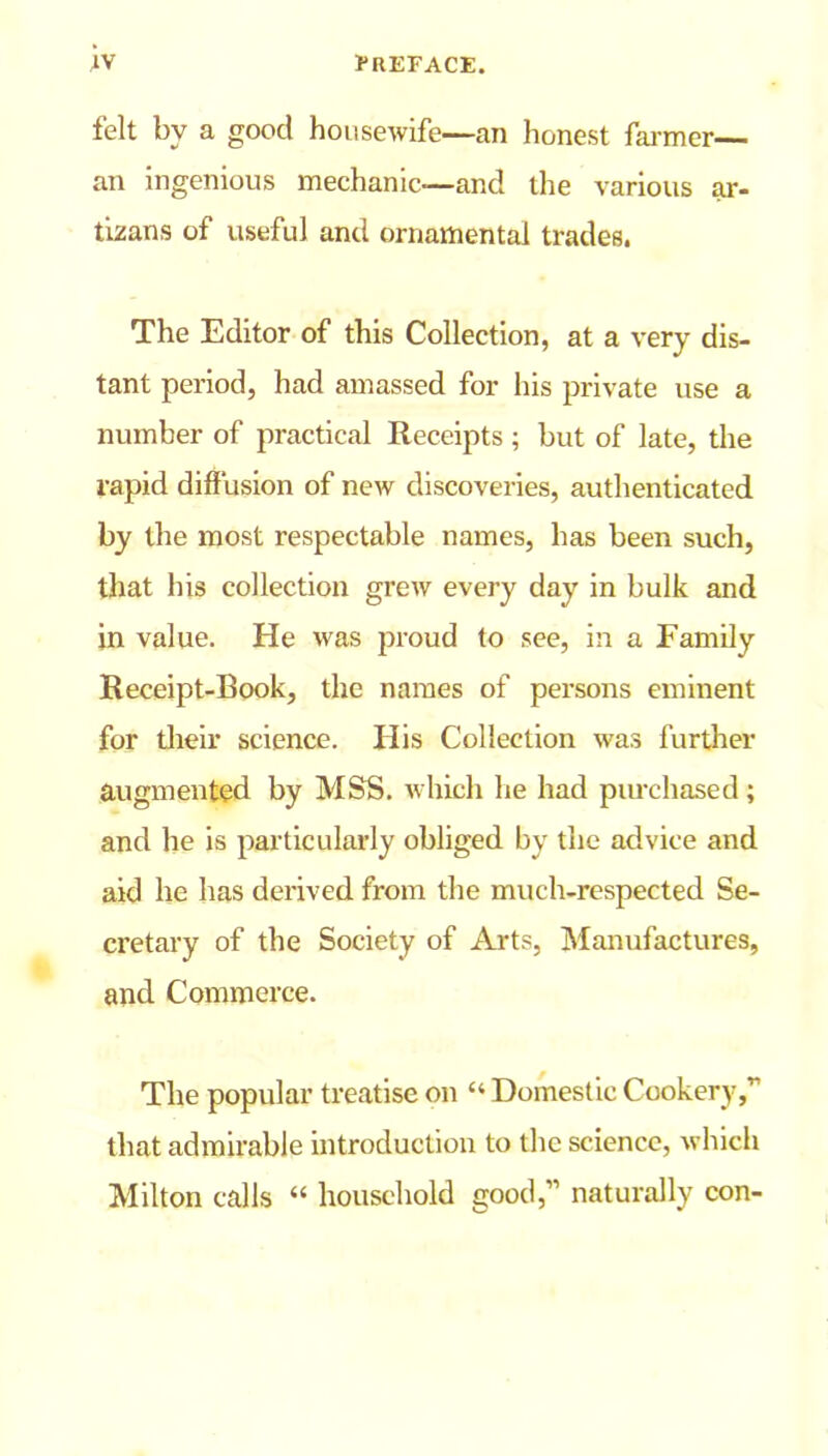felt bv a good housewife—an honest farmer— an ingenious mechanic—and the various ar- tisans of useful and ornamental trades. The Editor of this Collection, at a very dis- tant period, had amassed for his private use a number of practical Receipts ; but of late, the rapid diffusion of new discoveries, authenticated by the most respectable names, has been such, that his collection grew every day in bulk and in value. He was proud to see, in a Family Receipt-Book, the names of persons eminent for their science. His Collection was further augmented by MSS. which he had purchased ; and he is particularly obliged by the advice and aid he has derived from the much-respected Se- cretary of the Society of Arts, Manufactures, and Commerce. The popular treatise on “ Domestic Cookery,” that admirable introduction to the science, which Milton calls “ household good,” naturally con-