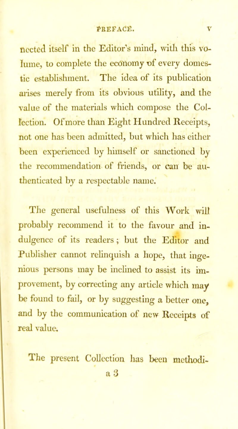 nccted itself in the Editor’s mind, with this vo- lume, to complete the economy of every domes- tic establishment. The idea of its publication arises merely from its obvious utility, and the value of the materials which compose the Col- lection. Of more than Eight Hundred Receipts, not one has been admitted, but which has either been experienced by himself or sanctioned by the recommendation of friends, or can be au- thenticated by a respectable name. The general usefulness of this Work will probably recommend it to the favour and in- dulgence of its readers; but the Editor and Publisher cannot relinquish a hope, that inge- nious persons may be inclined to assist its im- provement, by correcting any article which may be found to fail, or by suggesting a better one, and by the communication of new Receipts of real value. The present Collection has been mcthodi- a 3
