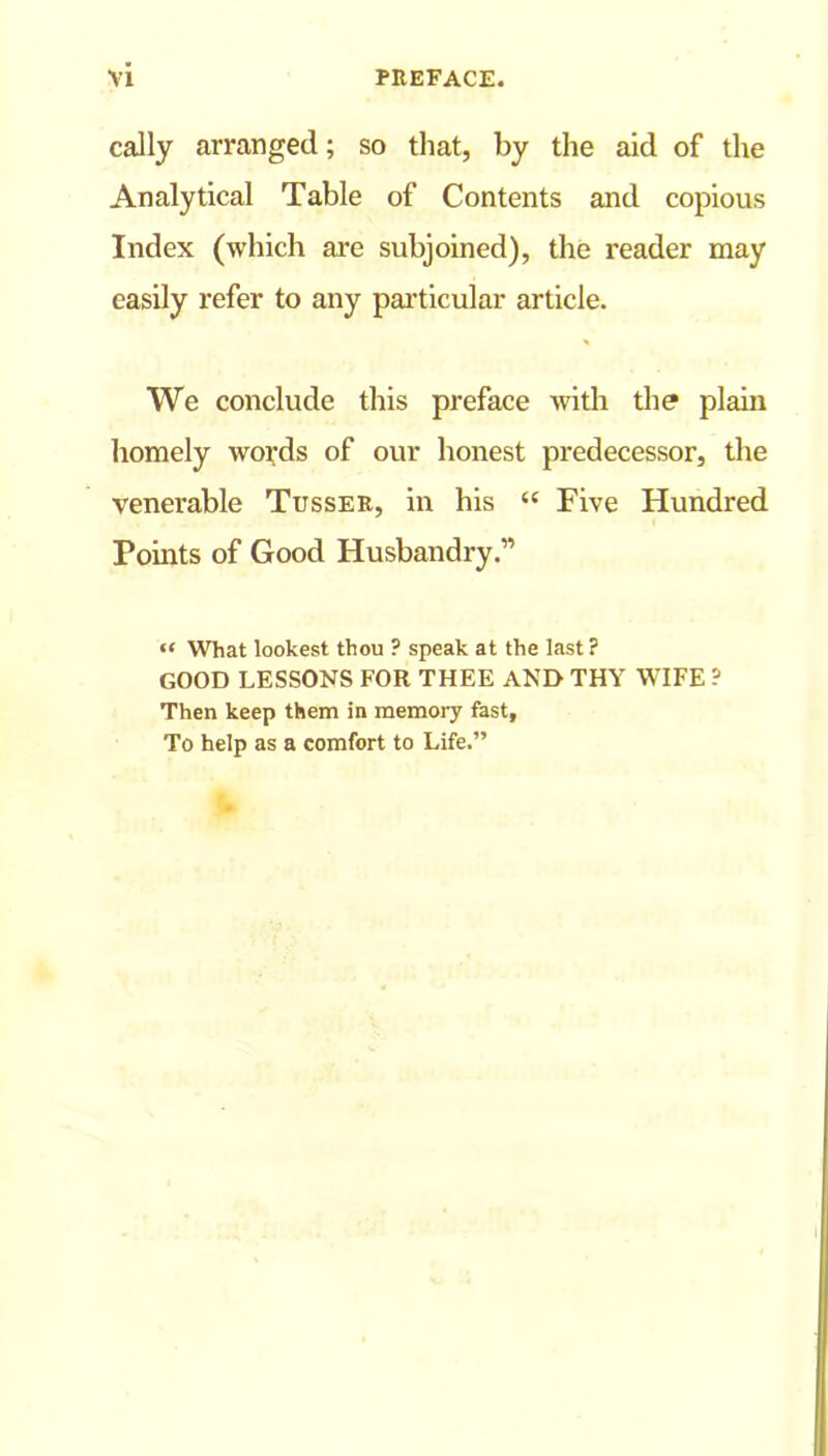 cally arranged; so that, by the aid of tire Analytical Table of Contents and copious Index (which are subjoined), the reader may easily refer to any particular article. We conclude this preface with the plain homely words of our honest predecessor, the venerable Tusser, in his “ Five Hundred Points of Good Husbandry.” “ What lookest thou ? speak at the last ? GOOD LESSONS FOR THEE AND THY WIFE ? Then keep them in memory fast. To help as a comfort to Life.”