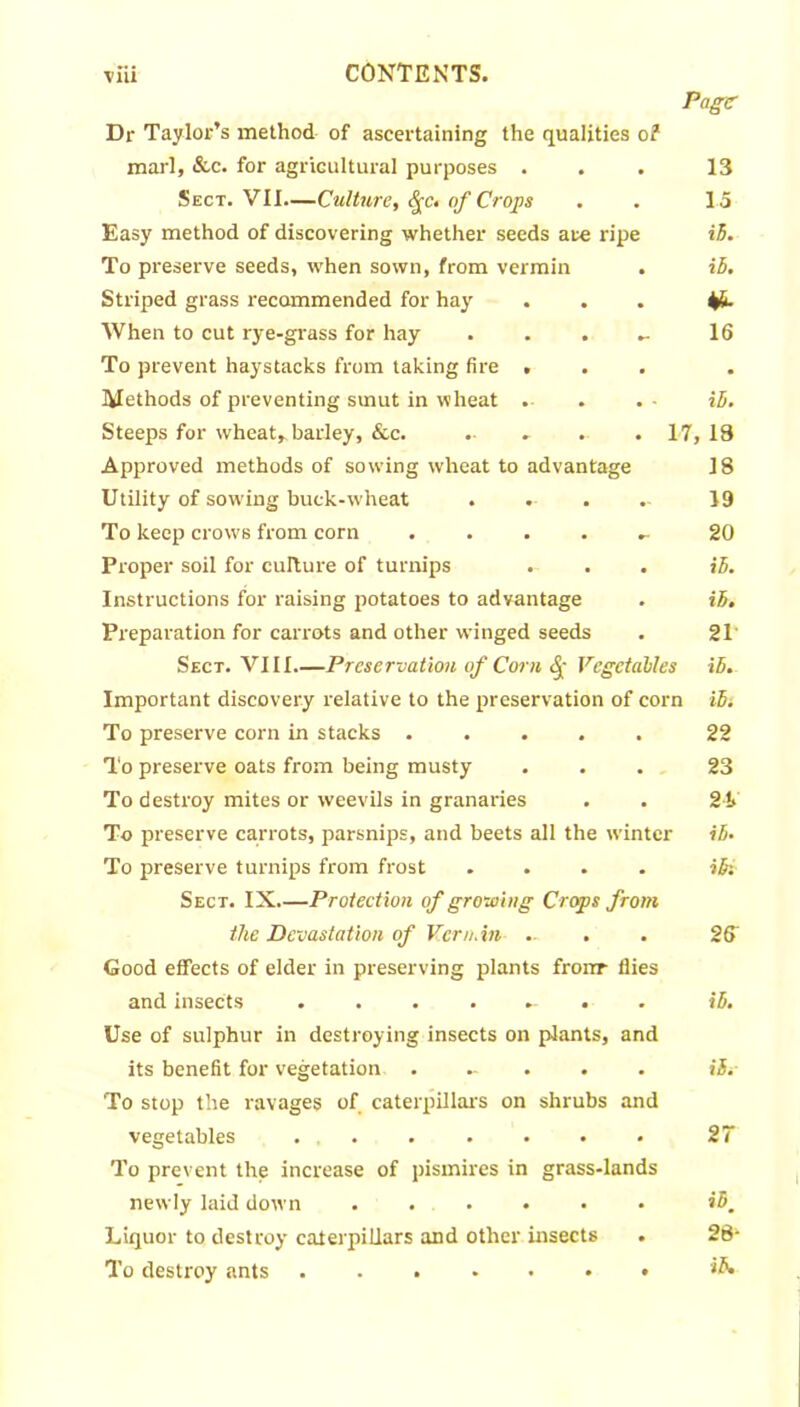 Page Dr Taylor’s method of ascertaining the qualities of marl, &c. for agricultural purposes ... 13 Sect. VII—Culture, fyc. of Crops . . 15 Easy method of discovering whether seeds ate ripe ih. To preserve seeds, when sown, from vermin . ih. Striped grass recommended for hay ... When to cut rye-grass for hay . . . - 16 To prevent haystacks from taking fire ... Methods of preventing smut in wheat . . .- ih. Steeps for wheat, barley, &c. ...... 17,18 Approved methods of sowing wheat to advantage 18 Utility of sowing buck-wheat . »• . .. 19 To keep crows from corn ..... 20 Proper soil for culture of turnips . . . ih. Instructions for raising potatoes to advantage . ih. Preparation for carrots and other winged seeds . 21 Sect. VIII Preservation of Corn <£- Vegetables ih. Important discovery relative to the preservation of corn ih: To preserve corn in stacks ..... 22 To preserve oats from being musty ... 23 To destroy mites or weevils in granaries . . 21> To preserve carrots, parsnips, and beets all the winter ih. To preserve turnips from frost .... ih: Sect. IX.—Protection of growing Crops from the Devastation of Vern. in .- . . 26 Good effects of elder in preserving plants frorrr flies and insects ....... ih. Use of sulphur in destroying insects on plants, and its benefit for vegetation ..... ih, To stop the ravages of caterpillars on shrubs and vegetables ....... 27 To prevent the increase of pismires in grass-lands newly laid down ...... ihm Liquor to destroy caterpillars and other insects . 28- To destroy ants ....... ih.