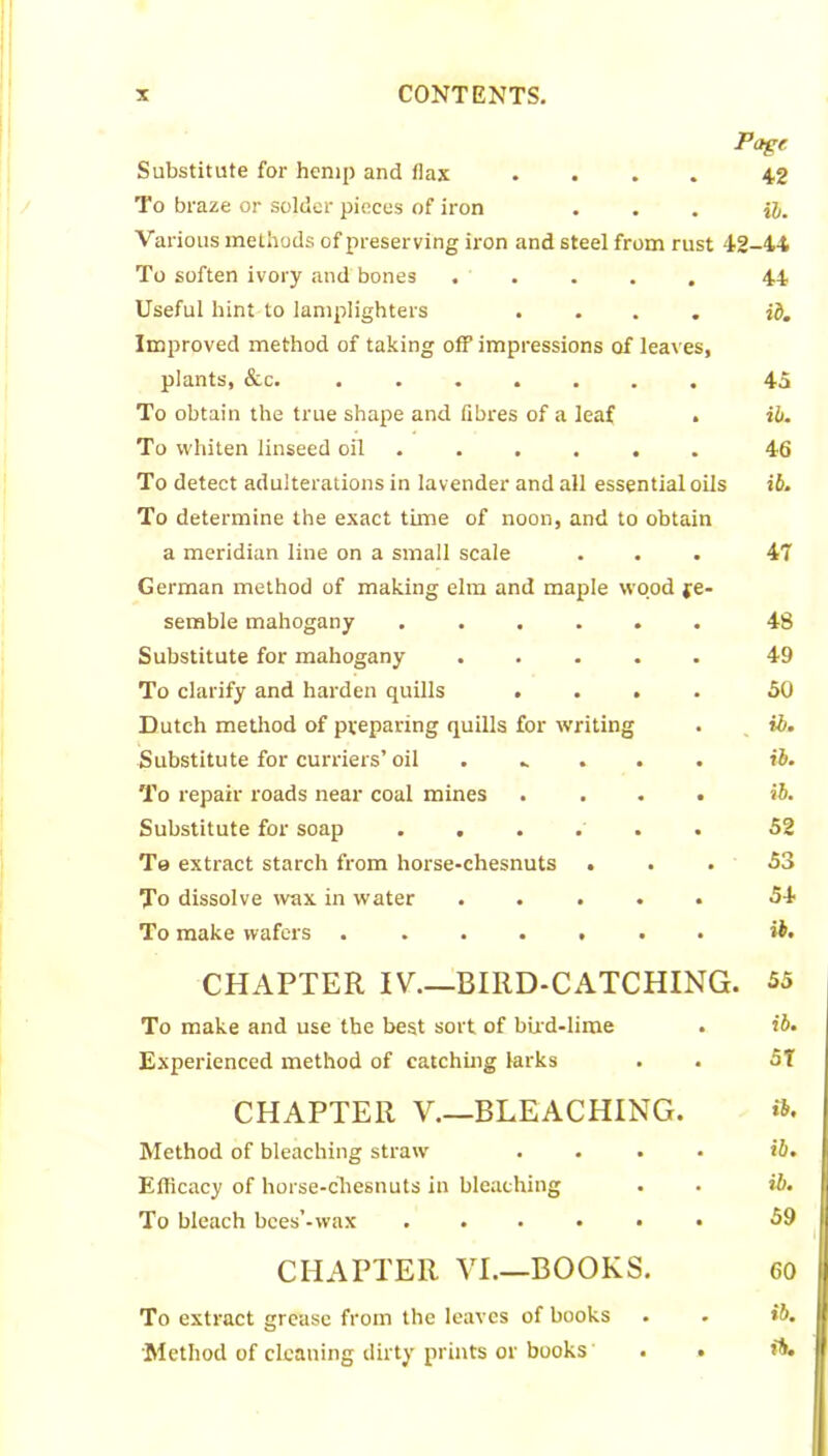 Page Substitute for hemp and flax .... 42 To braze or solder pieces of iron ... H. Various methods of preserving iron and steel from rust 42-44 To soften ivory and bones ..... 44 Useful hint to lamplighters .... id. Improved method of taking off impressions of leaves, plants, &c. 45 To obtain the true shape and fibres of a leaf . ib. To whiten linseed oil ..... 46 To detect adulterations in lavender and all essential oils ib. To determine the exact time of noon, and to obtain a meridian line on a small scale ... 47 German method of making elm and maple wood re- semble mahogany ...... 48 Substitute for mahogany ..... 49 To clarify and harden quills .... 50 Dutch method of preparing quills for writing . ib. Substitute for curriers’oil . .. . ib. To repair roads near coal mines .... ib. Substitute for soap ...... 52 Te extract starch from horse-chesnuts ... 53 To dissolve wax in water ..... 54 To make wafers ....... ib. CHAPTER IV.—BIRD-CATCHING. 55 To make and use the best sort of bird-lime . ib. Experienced method of catching larks . . 5T CHAPTER V.—BLEACHING. Method of bleaching straw .... id. Efficacy of horse-chesnuts in bleaching . . ib. To bleach bces’-wax ...... 59 CHAPTER VI.—BOOKS. 60 To extract grease from the leaves of books . . ib. Method of cleaning dirty prints or books . . ib.