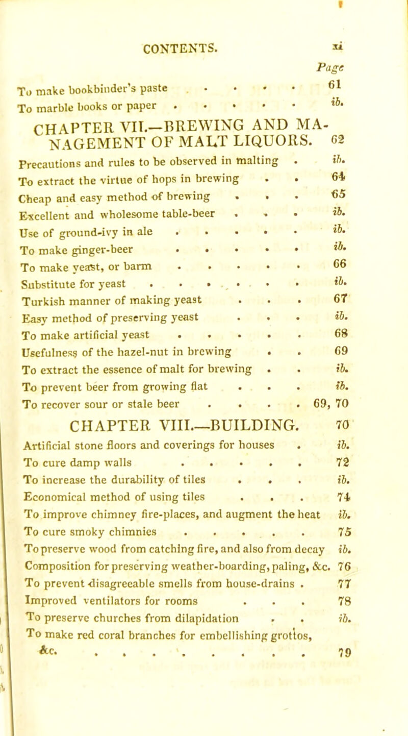 I CONTENTS. « Page To make bookbinder’s paste • • • • 61 To marble books or paper lb- CHAPTER VII.—BREWING AND MA- NAGEMENT OF MALT LIQUORS. G2 Precautions and rules to be observed in malting . ib. To extract the virtue of hops in brewing . . 64 Cheap and easy method of brewing ... 65 Excellent and wholesome table-beer ... ib. Use of ground-ivy in ale ..... ib. To make ginger-beer ib. To make yeast, or barm ..... 66 Substitute for yeast ...... ib. Turkish manner of making yeast ... 67 Easy method of preserving yeast ... ib. To make artificial yeast ..... 68 Usefulness of the hazel-nut in brewing . . 69 To extract the essence of malt for brewing . . ib. To prevent beer from growing flat . . . ib. To recover sour or stale beer .... 69, 70 CHAPTER VIII BUILDING. 70 Artificial stone floors and coverings for houses . ib. To cure damp walls 72 To increase the durability of tiles ... ib. Economical method of using tiles . . . 74 To improve chimney fire-places, and augment the heat ib. To cure smoky chimnies 75 To preserve wood from catching fire, and also from decay ib. Composition for preserving weather-boarding, paling, &c. 76 To prevent-disagreeable smells from house-drains . 77 Improved ventilators for rooms ... 78 To preserve churches from dilapidation . . ib. To make red coral branches for embellishing grottos, Ac. 79