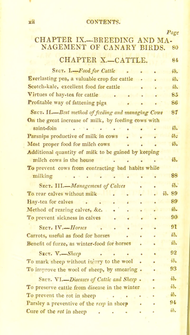 Page CHAPTER IX—BREEDING AND MA- NAGEMENT OF CANARY BIRDS. 80 CHAPTER X—CATTLE. 84 Sect. I—Food, for Cattle . . Everlasting pea, a valuable crop for cattle Scotch-kale, excellent food for cattle . Virtues of hay-tea for cattle Profitable way of fattening pigs . . Sect. II.—Best method of feeding and managing Cozes On the great increase of milk, by feeding cows with saint-foin ...... Parsnips productive of milk in cows . . Most proper food for milch cows . . Additional quantity of milk to be gained by keeping milch cows in the house . . . To prevent cows from contracting bad habits whi milking ib. ib. ib. 85 86 87 ib. ib: ib. ib. 88 Sect. Ill Management of Calves To rear calves without milk . . Hay-tea for calves . . . . Method of rearing calves, &c. • . To prevent sickness in calves . . Sect. IV Horses . . . Carrots, useful as food for horses Benefit of furze, as winter-food for horses ib. ib. 89 89 ib. 90 91 ib. ib. Sect. V.—Sheep . . . . To mark sheep without iniury to the wool . To improve the wool of sheep, by smearing . Sect. VI.—Diseases of Cattle and Sheep • To preserve cattle from disease in the winter To prevent the rot in sheep . . Parsley a preventive of the resp in sheep . Cure of the rot in sheep .... 92 ib. 93 ib. ib. ib. 94