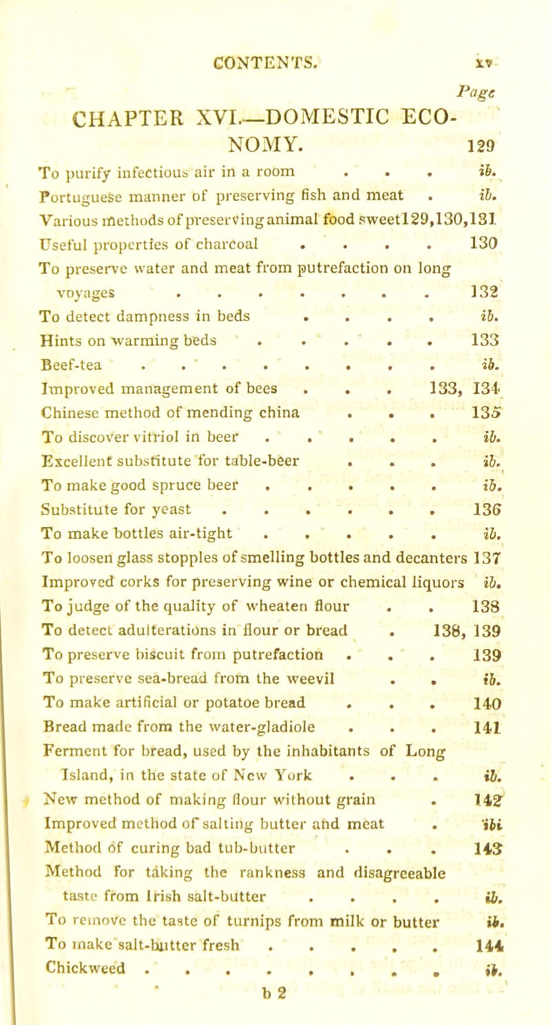Page CHAPTER XVI—DOMESTIC ECO- NO MY. 129 To purify infectious air in a room . . . ib. Portuguese manner of preserving fish and meat . ib. Various methods of preserving animal food sweetl29,130,131 Useful properties of charcoal .... 130 To preserve water and meat from putrefaction on long voyages ....... 132 To detect dampness in beds .... ib. Hints on warming beds ..... 133 Beef-tea ........ ib. Improved management of bees . . . 133, 134' Chinese method of mending china . . . 135 To discover vitriol in beer . . . . . ib. Excellent substitute for table-beer ... ib. To make good spruce beer ..... ib. Substitute for yeast ...... 136 To make bottles air-tight ..... ib. To loosen glass stopples of smelling bottles and decanters 137 Improved corks for preserving wine or chemical liquors ib. To judge of the quality of wheaten flour . . 138 To detect adulterations in flour or bread . 138, 139 To preserve biscuit from putrefaction . . . 139 To preserve sea-bread from the weevil . . ib. To make artificial or potatoe bread . . . 140 Bread made from the water-gladiole . . . 141 Ferment for bread, used by the inhabitants of Long Island, in the state of New York ... ib. New method of making flour without grain . I4i2 Improved method of salting butter and meat . 'jii Method <5f curing bad tub-butter . . . 143 Method for taking the rankness and disagreeable taste from Irish salt-butter .... ib. To remove the taste of turnips from milk or butter it. To make salt-hntter fresh 144 Chickweed ib.