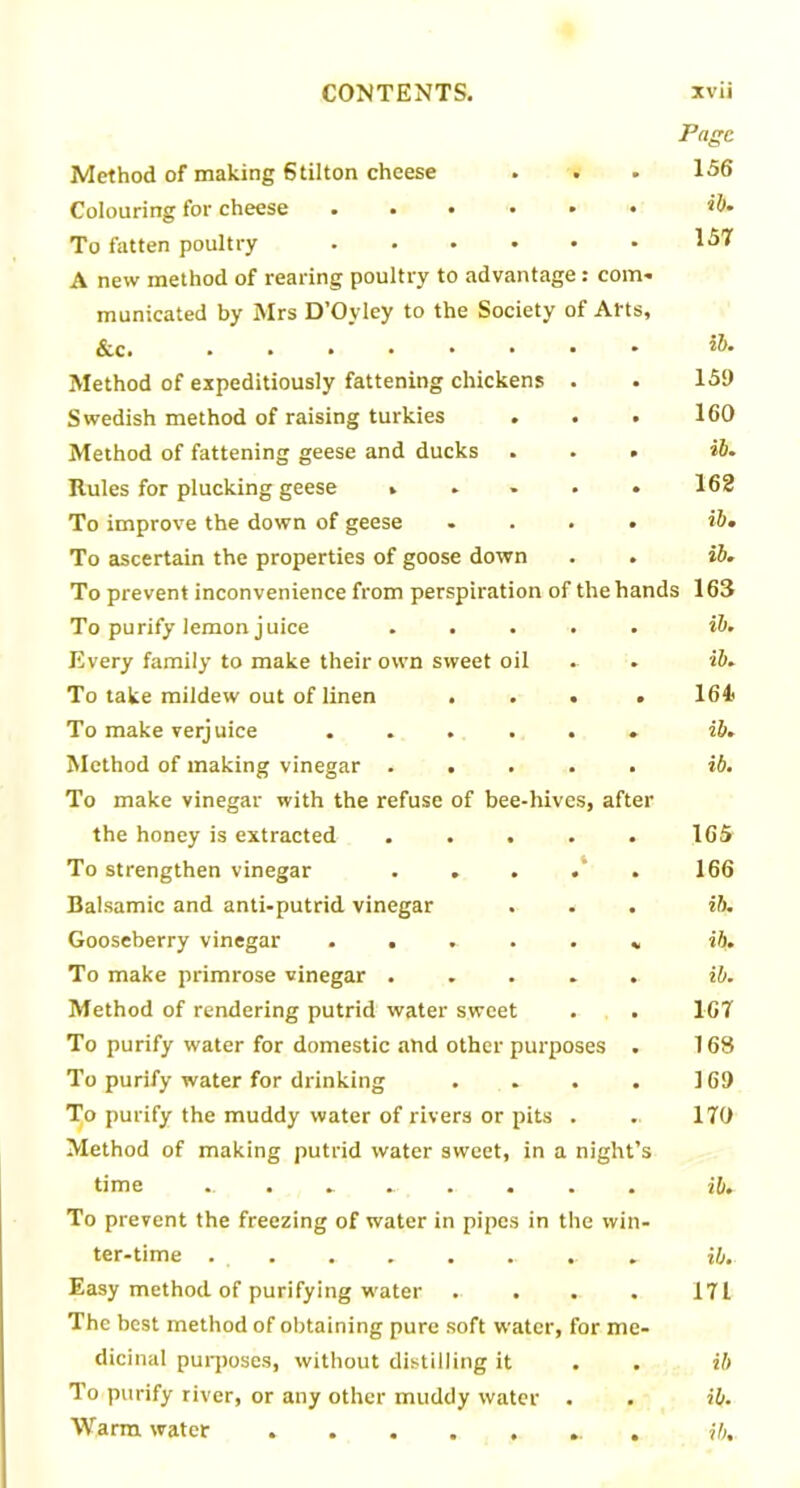 Method of making Stilton cheese Colouring for cheese ..... To fatten poultry ..... A new method of rearing poultry to advantage: com- municated by Mrs D’Oyley to the Society of Arts, &c. ....... Method of expeditiously fattening chickens . Swedish method of raising turkies Method of fattening geese and ducks Rules for plucking geese .... To improve the down of geese To ascertain the properties of goose down To prevent inconvenience from perspiration of the h To purify lemon juice .... Every family to make their own sweet oil To take mildew out of linen . . . To make verjuice ..... Method of making vinegar .... To make vinegar with the refuse of bee-hives, after the honey is extracted .... To strengthen vinegar Balsamic and anti-putrid vinegar Gooseberry vinegar ..... To make primrose vinegar .... Method of rendering putrid water sweet To purify water for domestic and other purposes To purify water for drinking To purify the muddy water of rivers or pits . Method of making putrid water sweet, in a nigh time •. • *.*.- • • • To prevent the freezing of water in pipes in the wi ter-time . . . . .. . Easy method of purifying water The best method of obtaining pure soft water, for m dicinal purposes, without distilling it To purify river, or any other muddy water . Page 156 ib. 157 ib. 159 160 ib. 162 ib. ib. nds 163 ib. ib. 164. ib. ib. 165 166 ib. ib. ib. 167 168 169 170 ib. ib. 171 ib ib.
