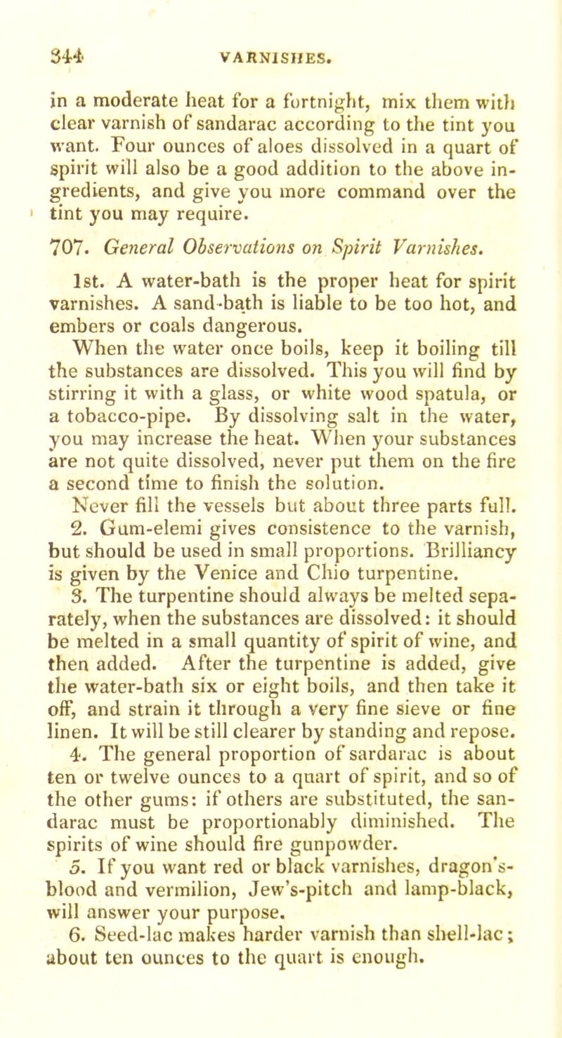 in a moderate heat for a fortnight, mix them with clear varnish of sandarac according to the tint you want. Four ounces of aloes dissolved in a quart of spirit will also be a good addition to the above in- gredients, and give you more command over the 1 tint you may require. 707. General Observations on Spirit Varnishes. 1st. A water-bath is the proper heat for spirit varnishes. A sand-bath is liable to be too hot, and embers or coals dangerous. When the water once boils, keep it boiling till the substances are dissolved. This you will find by stirring it with a glass, or white wood spatula, or a tobacco-pipe. By dissolving salt in the water, you may increase the heat. When your substances are not quite dissolved, never put them on the fire a second time to finish the solution. Never fill the vessels but about three parts full. 2. Gum-elemi gives consistence to the varnish, but should be used in small proportions. Brilliancy is given by the Venice and Chio turpentine. 3. The turpentine should always be melted sepa- rately, when the substances are dissolved: it should be melted in a small quantity of spirit of wine, and then added. After the turpentine is added, give the water-bath six or eight boils, and then take it off, and strain it through a very fine sieve or fine linen. It will be still clearer by standing and repose. 4. The general proportion of sardarac is about ten or twelve ounces to a quart of spirit, and so of the other gums: if others are substituted, the san- darac must be proportionably diminished. The spirits of wine should fire gunpowder. 5. If you want red or black varnishes, dragon's- blood and vermilion, Jew’s-pitch and lamp-black, will answer your purpose. 6. Seed-lac makes harder varnish than shell-lac; about ten ounces to the quart is enough.
