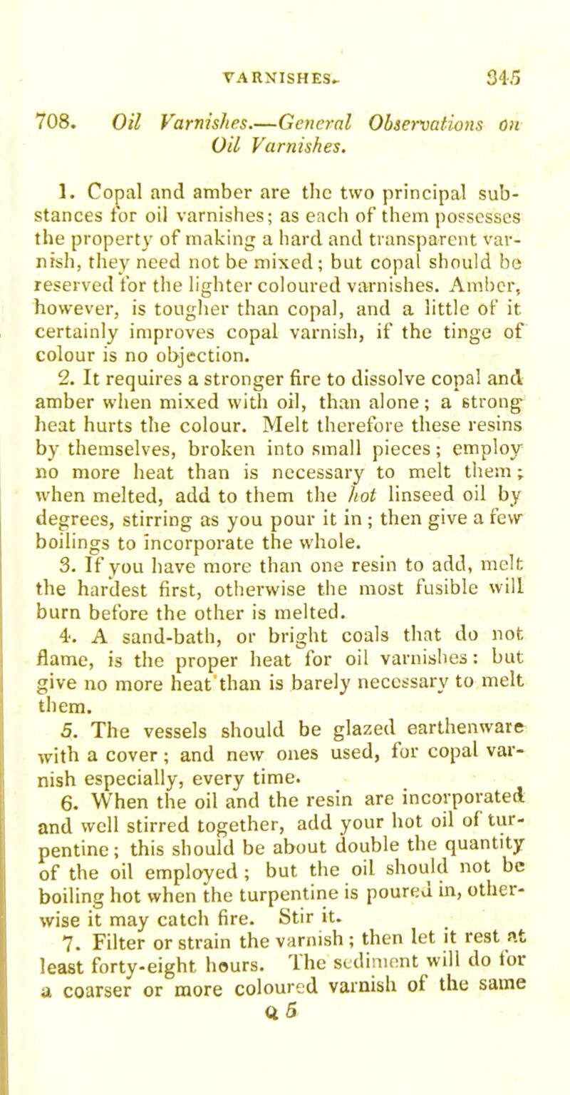 708. Oil Varnishes.—General Observations on Oil Varnishes. 1. Copal and amber are the two principal sub- stances tor oil varnishes; as each of them possesses the property of making a hard and transparent var- nish, they need not be mixed; but copal should be reserved for the lighter coloured varnishes. Amber, however, is tougher than copal, and a little of it certainly improves copal varnish, if the tinge of colour is no objection. 2. It requires a stronger fire to dissolve copal and amber when mixed with oil, than alone; a 6trong heat hurts the colour. Melt therefore these resins by themselves, broken into small pieces; employ no more heat than is necessary to melt them; when melted, add to them the hot linseed oil by degrees, stirring as you pour it in ; then give a few boilings to Incorporate the whole. 3. If you have more than one resin to add, melt the hardest first, otherwise the most fusible will burn before the other is melted. 4. A sand-bath, or bright coals that do not flame, is the proper heat for oil varnishes: but give no more heat'than is barely necessary to melt them. 5. The vessels should be glazed earthenware with a cover; and new ones used, lor copal var- nish especially, every time. 6. When the oil and the resin are incorporated and well stirred together, add your hot oil of tur- pentine; this should be about double the quantity of the oil employed ; but the oil should not be boiling hot when the turpentine is poureu in, other- wise it may catch fire. Stir it. 7. Filter or strain the varnish ; then let it rest at least forty-eight hours, lhc sediment will do lor a coarser or more coloured varnish of the same Q. 5