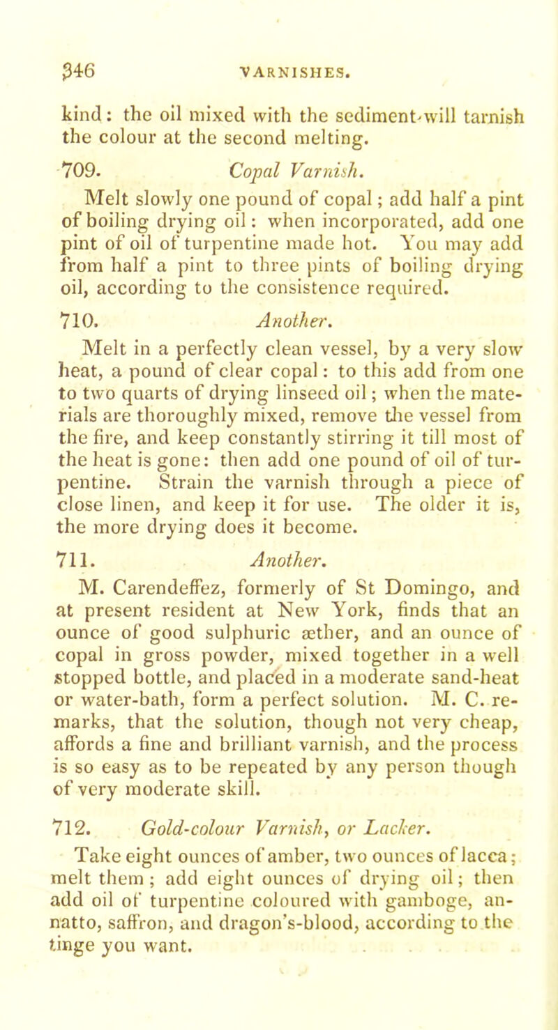 kind: the oil mixed with the sediment-will tarnish the colour at the second melting. 709. Copal Varniih. Melt slowly one pound of copal; add half a pint of boiling drying oil: when incorporated, add one pint of oil of turpentine made hot. You may add from half a pint to three pints of boiling drying oil, according to the consistence required. 710. Another. Melt in a perfectly clean vessel, by a very slow heat, a pound of clear copal: to this add from one to two quarts of drying linseed oil; when the mate- rials are thoroughly mixed, remove the vessel from the fire, and keep constantly stirring it till most of the heat is gone: then add one pound of oil of tur- pentine. Strain the varnish through a piece of close linen, and keep it for use. The older it is, the more drying does it become. 711. Another. M. Carendeffez, formerly of St Domingo, and at present resident at New York, finds that an ounce of good sulphuric aether, and an ounce of copal in gross powder, mixed together in a well stopped bottle, and placed in a moderate sand-heat or water-bath, form a perfect solution. M. C. re- marks, that the solution, though not very cheap, affords a fine and brilliant varnish, and the process is so easy as to be repeated by any person though of very moderate skill. 712. Gold-colour Varnish, or Lacier. Take eight ounces of amber, two ounces of lacca; melt them ; add eight ounces of drying oil; then add oil of turpentine coloured with gamboge, an- natto, saffron, and dragon’s-blood, according to the tinge you want.