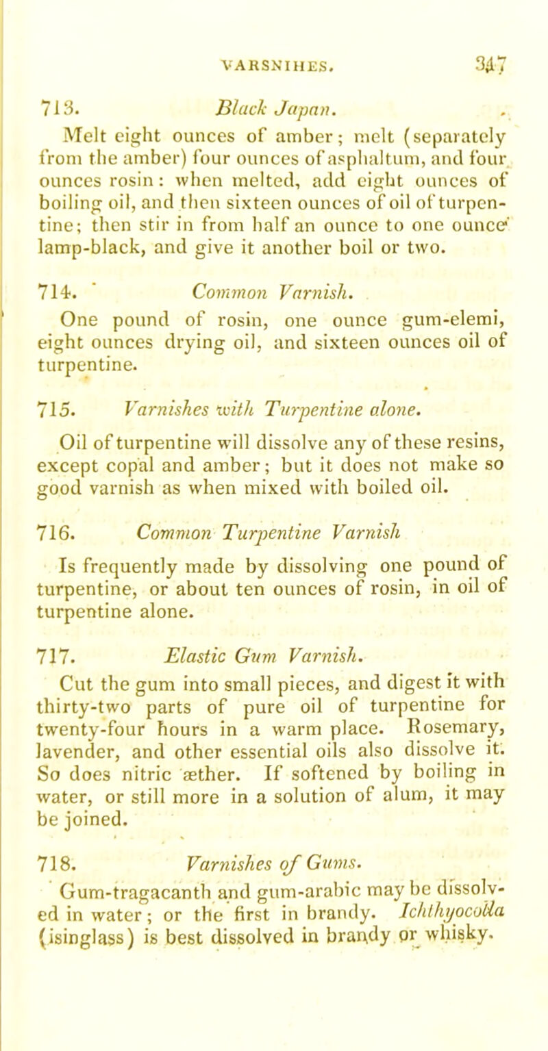 713. Black Japan. Melt eight ounces of amber; melt (separately from the amber) four ounces of asphaltum, and four ounces rosin: when melted, add eight ounces of boiling oil, and then sixteen ounces of oil of turpen- tine; then stir in from half an ounce to one ounce lamp-black, and give it another boil or two. 714. Common Varnish. One pound of rosin, one ounce gum-elemi, eight ounces drying oil, and sixteen ounces oil of turpentine. 715. Varnishes with Turpentine alone. Oil of turpentine will dissolve any of these resins, except copal and amber; but it does not make so good varnish as when mixed with boiled oil. 716. Common Turpentine Varnish Is frequently made by dissolving one pound of turpentine, or about ten ounces of rosin, in oil of turpentine alone. 717. Elastic Gum Varnish. Cut the gum into small pieces, and digest it with thirty-two parts of pure oil of turpentine for twenty-four hours in a warm place. Rosemary, lavender, and other essential oils also dissolve it. So does nitric aether. If softened by boiling in water, or still more in a solution of alum, it may be joined. 718. Varnishes oj Gums. Gum-tragacanth and gum-arabic may be dissolv- ed in water; or the first in brandy. IchlhijocoUa (isinglass) is best dissolved in brapdy pr whisky.