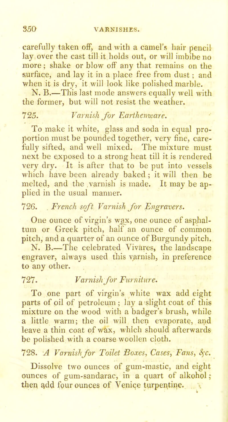 carefully taken off, and with a camel’s hair pencil lay over the cast till it holds out, or will imbibe no more; shake or blow off any that remains on the surface, and lay it in a place free from dust; and when it is dry, it will look like polished marble. N. B.—This last mode answers equally well with the former, but will not resist the weather. 725. Varnish for Earthenware. To make it white, glass and soda in equal pro- portion must be pounded together, very fine, care- fully sifted, and well mixed. The mixture must next be exposed to a strong heat till it is rendered very dry. It is after that to be put into vessels which have been already baked ; it will then be melted, and the varnish is made. It may be ap- plied in the usual manner. 726. French soft Varnish for Engravers. One ounce of virgin’s wax, one ounce of asphal- tum or Greek pitch, half an ounce of common pitch, and a quarter of an ounce of Burgundy pitch. N. B.—The celebrated Vivares, the landscape engraver, always used this yarnish, in preference to any other. 727- Varnish for Furniture. To one part of virgin’s white wax add eight parts of oil of petroleum ; lay a slight coat of this mixture on the wood with a badger’s brush, while a little warm; the oil will then evaporate, and leave a thin coat of wax, which should afterwards be polished with a coarse woollen cloth. 728. A Varnish for Toilet Boxes, Cases, Fans, SfC. Dissolve two ounces of gum-mastic, and eight ounces of gum-sandarac, in a quart of alkohol ; then qdd fpur ounces of Venice turpentine.