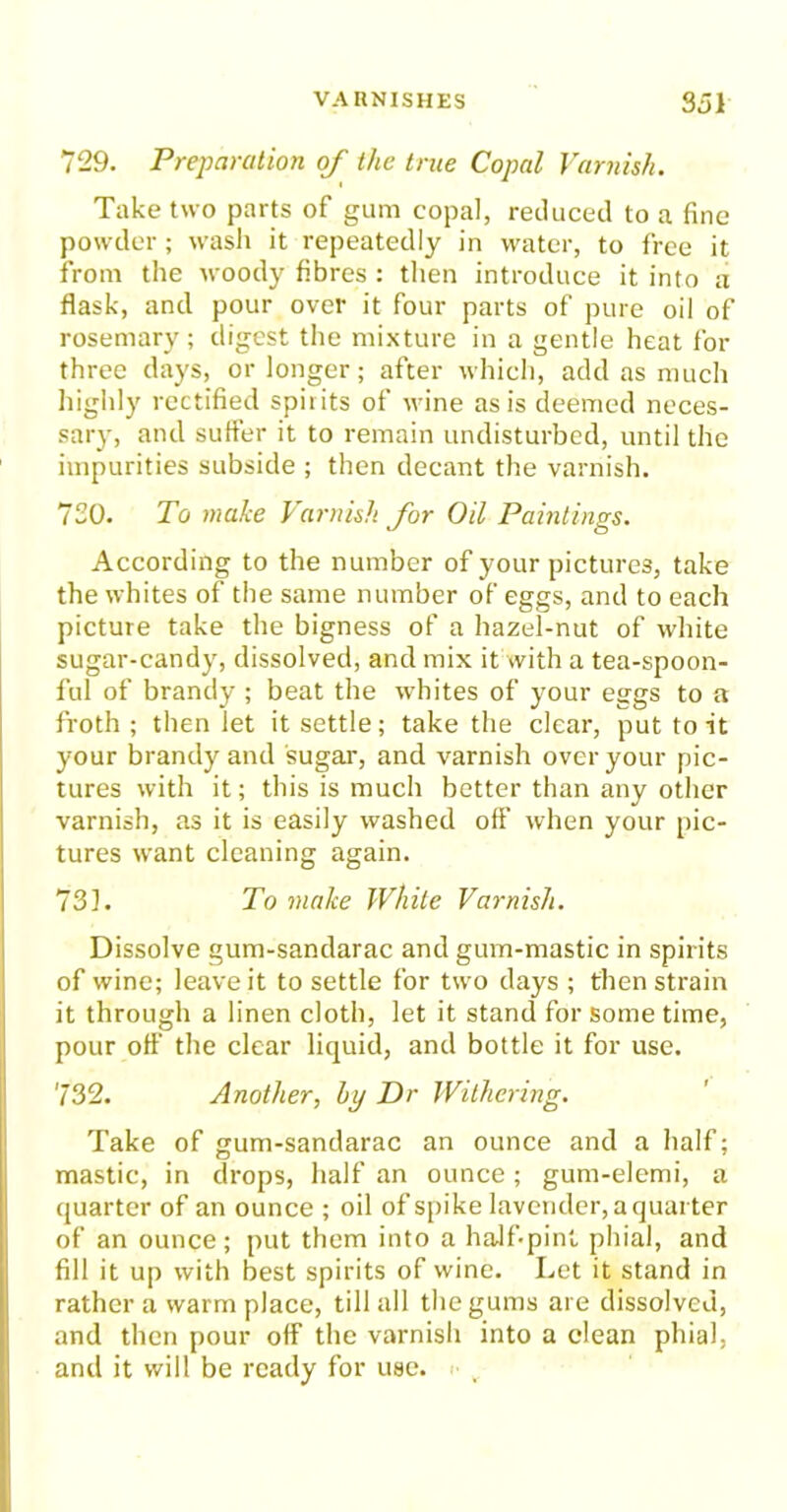 729. Preparation of the true Copal Varnish. Take two parts of gum copal, reduced to a fine powder ; wash it repeatedly in water, to free it from the woody fibres : then introduce it into a flask, and pour over it four parts of pure oil of rosemary; digest the mixture in a gentle heat for three days, or longer; after which, add as much highly rectified spirits of wine as is deemed neces- sary, and suffer it to remain undisturbed, until the impurities subside ; then decant the varnish. 720. To make Varnish for Oil Paintings. According to the number of your pictures, take the whites of the same number of eggs, and to each picture take the bigness of a hazel-nut of white sugar-candy, dissolved, and mix it with a tea-spoon- ful of brandy ; beat the whites of your eggs to a froth ; then let it settle; take the clear, put to it your brandy and sugar, and varnish over your pic- tures with it; this is much better than any other varnish, as it is easily washed off when your pic- tures want cleaning again. 731. To make White Varnish. Dissolve gum-sandarac and gum-mastic in spirits of wine; leave it to settle for two days ; then strain it through a linen cloth, let it stand for some time, pour off the clear liquid, and bottle it for use. 732. Another, by Dr Withering. Take of gum-sandarac an ounce and a half; mastic, in drops, half an ounce; gum-elemi, a quarter of an ounce ; oil of spike lavender, a quarter of an ounce; put them into a half-pint phial, and fill it up with best spirits of wine. Let it stand in rather a warm place, till all the gums are dissolved, and then pour off the varnish into a clean phial, and it will be ready for use.