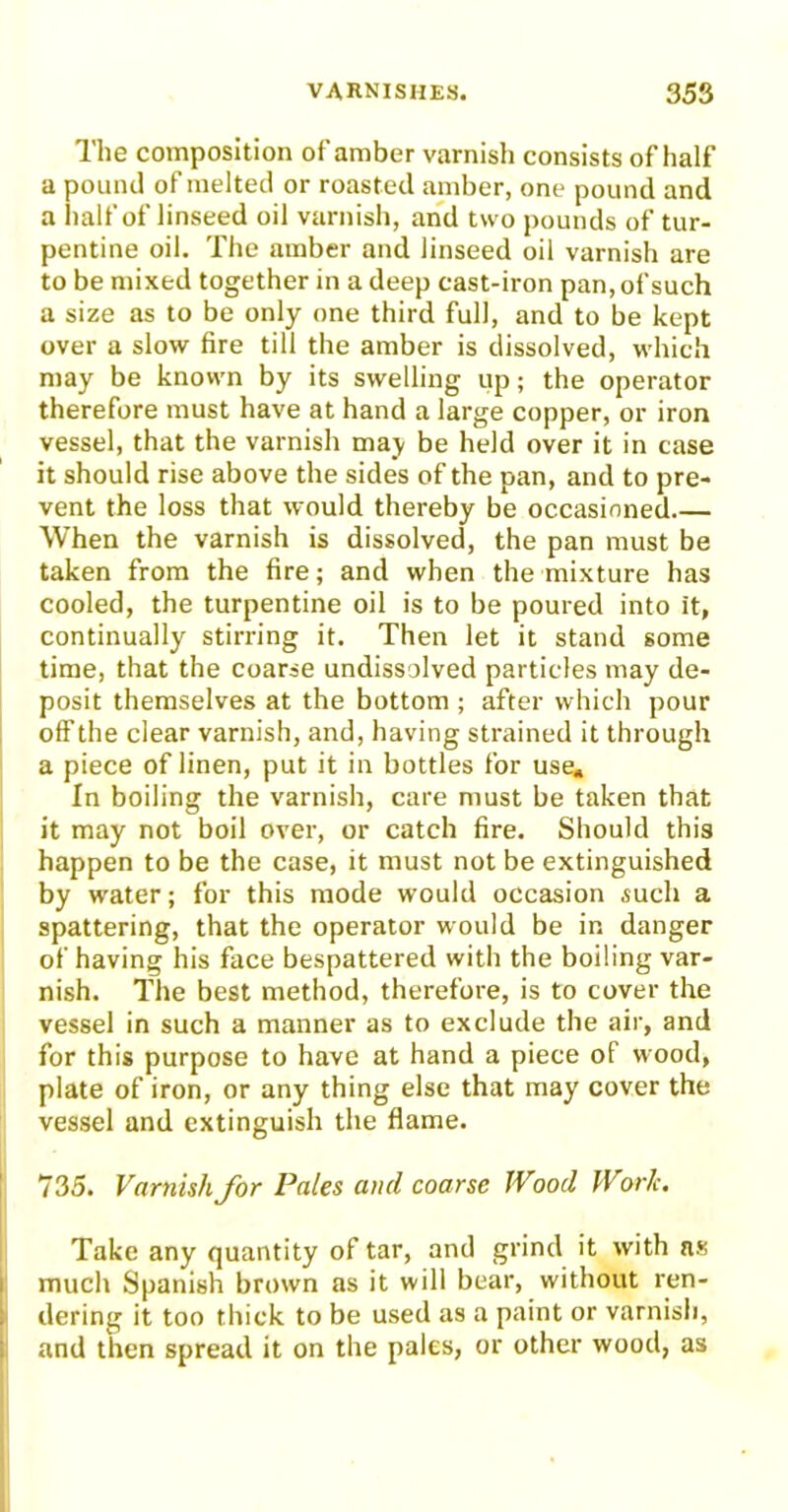 The composition of amber varnish consists of half a pound of melted or roasted amber, one pound and a half of linseed oil varnish, and two pounds of tur- pentine oil. The amber and linseed oil varnish are to be mixed together in a deep east-iron pan, of such a size as to be only one third full, and to be kept over a slow fire till the amber is dissolved, which may be known by its swelling up; the operator therefore must have at hand a large copper, or iron vessel, that the varnish may be held over it in case it should rise above the sides of the pan, and to pre- vent the loss that would thereby be occasioned.— When the varnish is dissolved, the pan must be taken from the fire; and when the mixture has cooled, the turpentine oil is to be poured into it, continually stirring it. Then let it stand some time, that the coarse undissolved particles may de- posit themselves at the bottom ; after which pour off the clear varnish, and, having strained it through a piece of linen, put it in bottles for use» In boiling the varnish, care must be taken that it may not boil over, or catch fire. Should this happen to be the case, it must not be extinguished by water; for this mode would occasion such a spattering, that the operator would be in danger of having his face bespattered with the boiling var- nish. The best method, therefore, is to cover the vessel in such a manner as to exclude the air, and for this purpose to have at hand a piece of wood, plate of iron, or any thing else that may cover the vessel and extinguish the flame. 735. Varnish for Pales and coarse Wood Work. Take any quantity of tar, and grind it with ns much Spanish brown as it will bear, without ren- dering it too thick to be used as a paint or varnish, and then spread it on the pales, or other wood, as