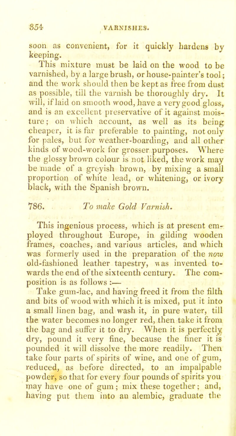 soon as convenient, for it quickly hardens by keeping. This mixture must be laid on the wood to be varnished, by a large brush, or house-painter’s tool; and the work should then be kept as free from dust as possible, till the varnish be thoroughly dry. It will, if laid on smooth wood, have a very good gloss, and is an excellent preservative of it against mois- ture ; on which account, as well as its beiDg cheaper, it is far preferable to painting, not only for pales, but for weather-boarding, and all other kinds of wood-work for grosser purposes. Where the glossy brown colour is not liked, the work may be made of a greyish brown, by mixing a small proportion of white lead, or whitening, or ivory black, with the Spanish brown. 786. To make Gold Varnish. This ingenious process, which is at present em- ployed throughout Europe, in gilding wooden frames, coaches, and various articles, and which was formerly used in the preparation of the noio old-fashioned leather tapestry, was invented to- wards the end of the sixteenth century. The com- position is as follows ;— Take gum-lac, and having freed it from the filth and bits of wood with which it is mixed, put it into a small linen bag, and wash it, in pure water, till the water becomes no longer red, then take it from the bag and suffer it to dry. When it is perfectly dry, pound it very fine, because the finer it is pounded it will dissolve the more readily. Then take four parts of spirits of wine, and one of gum, reduced, as before directed, to an impalpable powder, so that for every four pounds of spirits you may have one of gum ; mix these together; and, having put them into au alembic, graduate the
