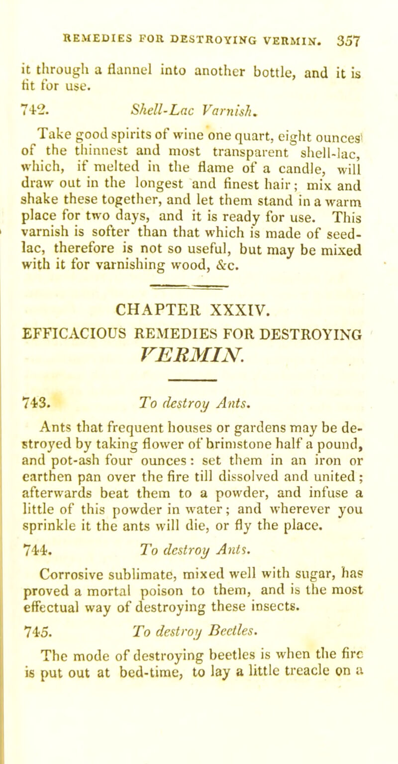 it through a flannel into another bottle, and it is tit for use. 74-2. Shell-Lac Varnish. Take good spirits of wine one quart, eight ounces' of the thinnest and most transparent shell-lac, which, if melted in the flame of a candle, will draw out in the longest and finest hair; mix and shake these together, and let them stand in a warm place for two days, and it is ready for use. This 1 varnish is softer than that which is made of seed- lac, therefore is not so useful, but may be mixed with it for varnishing wood, &c. CHAPTER XXXIV. EFFICACIOUS REMEDIES FOR DESTROYING VERMIN; 743. To destroy Ants. Ants that frequent houses or gardens may be de- stroyed by taking flower of brimstone half a pound, and pot-ash four ounces: set them in an iron or earthen pan over the fire till dissolved and united ; afterwards beat them to a powder, and infuse a little of this powder in water; and wherever you sprinkle it the ants will die, or fly the place. 744. To destroy Ants. Corrosive sublimate, mixed well with sugar, has proved a mortal poison to them, and is the most effectual way of destroying these insects. 745. To destroy Beetles. The mode of destroying beetles is when the fire is put out at bed-time, to lay a little treacle on a