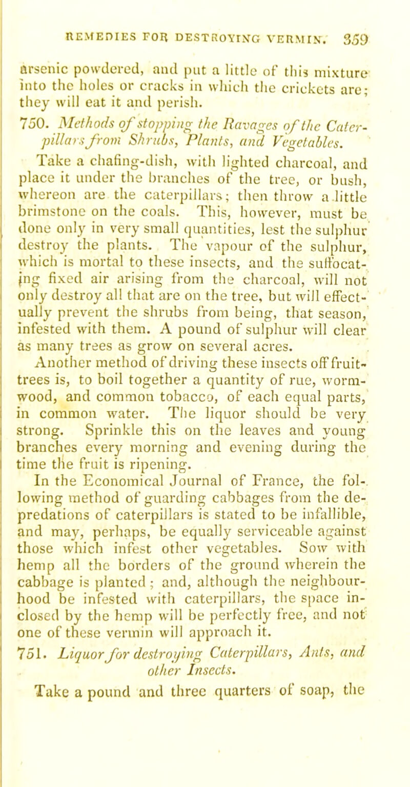 arsenic powdered, and put a little of this mixture into the holes or cracks in which the crickets are; they will eat it and perish. 750. Methods of stopping the Ravages of the Cater- pillars from Shrubs, Plants, and Vegetables. Take a chafing-dish, with lighted charcoal, and place it under the branches of the tree, or bush, whereon are the caterpillars; then throw a little brimstone on the coals. This, however, must be done only in very small quantities, lest the sulphur destroy the plants. The vapour of the sulphur, which is mortal to these insects, and the suffocat- ing fixed air arising from the charcoal, will not only destroy all that are on the tree, but will effect- ually prevent the shrubs from being, that season, infested with them. A pound of sulphur will clear as many trees as grow on several acres. Another method of driving these insects ofFfruit- trees is, to boil together a quantity of rue, worm- wood, and common tobacco, of each equal parts, in common water. The liquor should be very strong. Sprinkle this on the leaves and young branches every morning and evening during the I time the fruit is ripening. In the Economical Journal of France, the fol- lowing method of guarding cabbages from the de- predations of caterpillars is stated to be infallible, and may, perhaps, be equally serviceable against those which infest other vegetables. Sow with hemp all the borders of the ground wherein the cabbage is planted ; and, although the neighbour- hood be infested with caterpillars, the space in- closed by the hemp will be perfectly free, and not one of these vermin will approach it. 751. Liquor for destroying Caterpillars, Ants, and other Insects. Take a pound and three quarters of soap, the