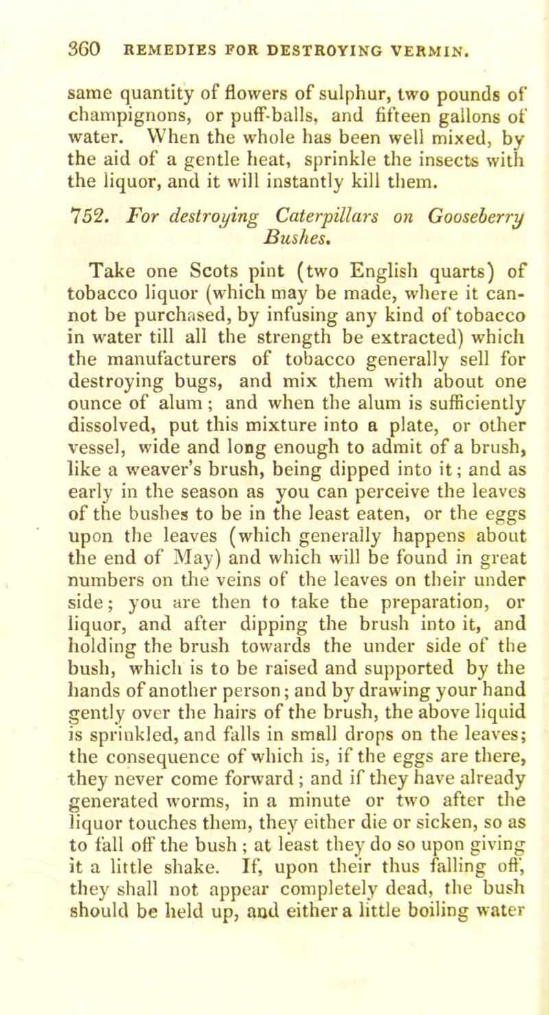 same quantity of flowers of sulphur, two pounds of champignons, or puff-balls, and fifteen gallons of water. When the whole has been well mixed, by the aid of a gentle heat, sprinkle the insects with the liquor, and it will instantly kill them. 752. For destroying Caterpillars on Gooseberry Bushes. Take one Scots pint (two English quarts) of tobacco liquor (which may be made, where it can- not be purchased, by infusing any kind of tobacco in water till all the strength be extracted) which the manufacturers of tobacco generally sell for destroying bugs, and mix them with about one ounce of alum; and when the alum is sufficiently dissolved, put this mixture into a plate, or other vessel, wide and long enough to admit of a brush, like a weaver’s brush, being dipped into it; and as early in the season as you can perceive the leaves of the bushes to be in the least eaten, or the eggs upon the leaves (which generally happens about the end of May) and which will be found in great numbers on the veins of the leaves on their under side; you are then to take the preparation, or liquor, and after dipping the brush into it, and holding the brush towards the under side of the bush, which is to be raised and supported by the hands of another person; and by drawing your hand gently over the hairs of the brush, the above liquid is sprinkled, and falls in small drops on the leaves; the consequence of which is, if the eggs are there, they never come forward ; and if they have already generated worms, in a minute or two after the liquor touches them, they either die or sicken, so as to fall off the bush ; at least they do so upon giving it a little shake. If, upon their thus falling off, they shall not appear completely dead, the bush should be held up, and either a little boiling water