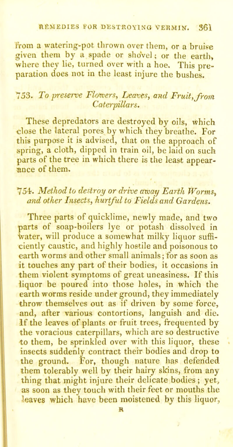 from a watering-pot thrown over them, or a bruise given them by a spade or shovel; or the earth, where they lie, turned over with a hoe. This pre- paration does not in the least injure the bushes. 753. To jrreserve Flotvers, Leaves, and Fruit, from Caterpillars. These depredators are destroyed by oils, which close the lateral pores by which they breathe. For this purpose it is advised, that on the approach of spring, a cloth, dipped in train oil, be laid on such parts of the tree in which there is the least appear- ance of them. 754?. Method to destroy or drive army Earth Worms, and other Insects, hurtful to Fields and. Gardens. Three parts of quicklime, newly made, and two parts of soap-boilers lye or potash dissolved in ivater, will produce a somewhat milky liquor suffi- ciently caustic, and highly hostile and poisonous to earth worms and other small animals; for as soon as it touches any part of their bodies, it occasions in them violent symptoms of great uneasiness. If this liquor be poured into those holes, in which the earth worms reside under ground, they immediately throw themselves out as if driven by some force, and, after various contortions, languish and die. If the leaves of plants or fruit trees, frequented by the voracious caterpillars, which are so destructive to them, be sprinkled over with this liquor, these insects suddenly contract their bodies and drop to the ground. For, though nature has defended them tolerably well by their hairy skins, from any thing that might injure their delicate bodies; yet, as soon as they touch with their feet or mouths the leaves which have been moistened by this liquor, R