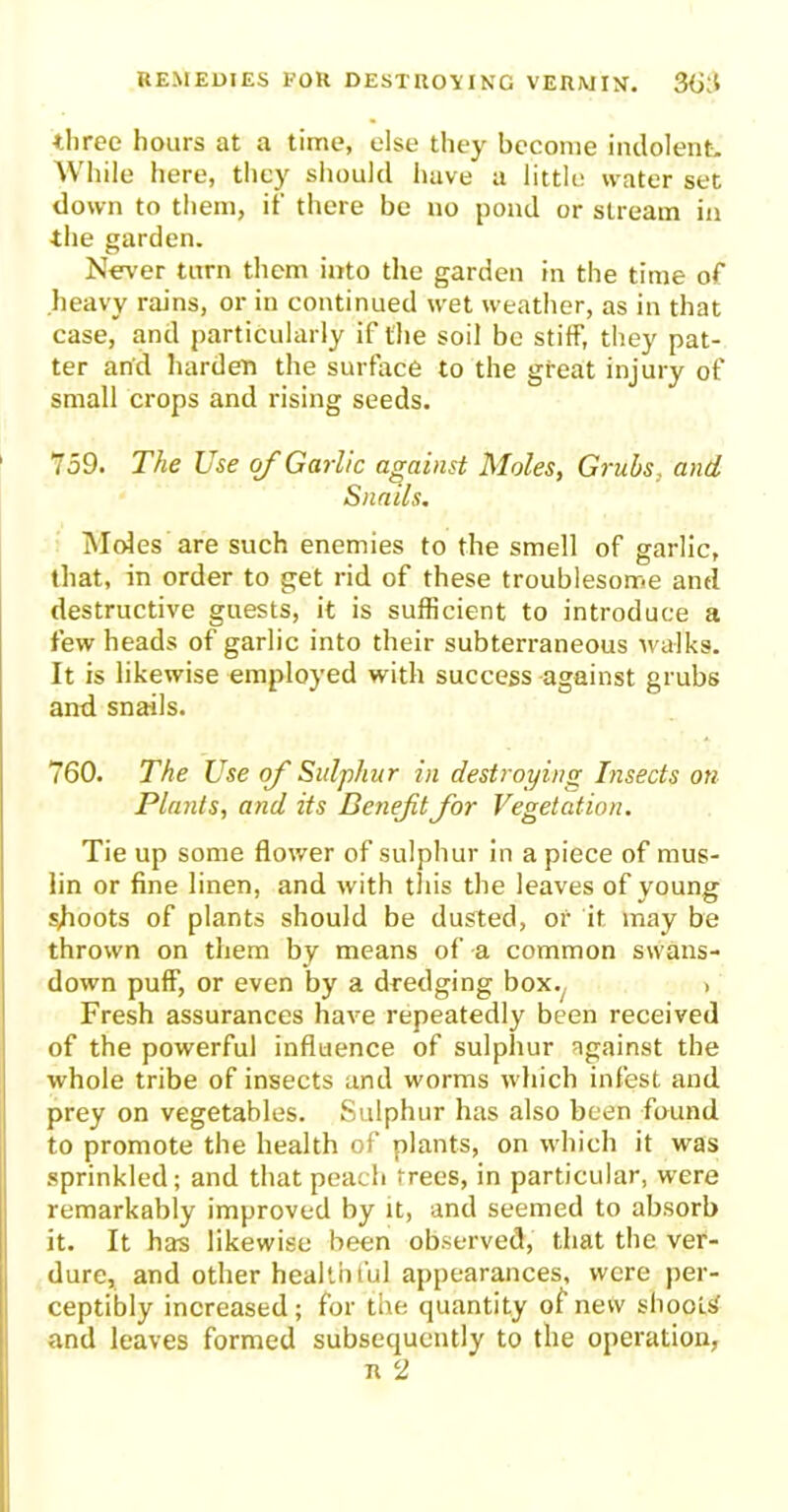 three hours at a time, else they become indolent. While here, they should have a little water set down to them, if there be no pond or stream in the garden. Never turn them into the garden in the time of heavy rains, or in continued wet weather, as in that case, and particularly if the soil be stiff, they pat- ter and harden the surface to the great injury of small crops and rising seeds. 759. The Use of Garlic against Moles, Grubs, and Snails. Moles are such enemies to the smell of garlic, that, in order to get rid of these troublesome anel destructive guests, it is sufficient to introduce a few heads of garlic into their subterraneous walks. It is likewise employed with success against grubs and snails. 760. The Use of Sulphur in destroying Insects on Plants, and its Benefit for Vegetation. Tie up some flower of sulphur in a piece of mus- lin or fine linen, and with this the leaves of young shoots of plants should be dusted, of it may be thrown on them by means of a common swans- down puff, or even by a dredging box. > Fresh assurances have repeatedly been received of the powerful influence of sulphur against the whole tribe of insects and worms which infest and prey on vegetables. Sulphur has also been found to promote the health of plants, on which it was sprinkled; and that peach trees, in particular, were remarkably improved by it, and seemed to absorb it. It has likewise been observed, that the ver- dure, and other healthful appearances, were per- ceptibly increased ; for the quantity of new shoots' and leaves formed subsequently to the operation, R 2