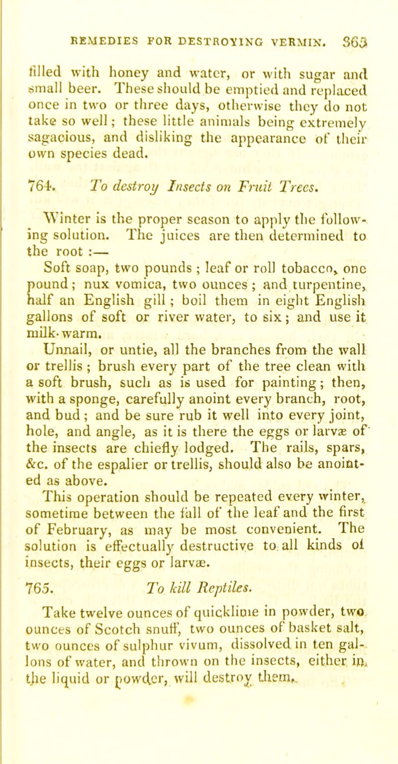 filled with honey and water, or with sugar and small beer. These should be emptied and replaced once in two or three days, otherwise they do not take so well; these little animals being extremely sagacious, and disliking the appearance of then- own species dead. 764-. To destroy Insects on Fruit Trees. Winter is the proper season to apply the follow- ing solution. The juices are then determined to the root :— Soft soap, two pounds ; leaf or roll tobacco, one pound; nux vomica, two ounces ; and turpentine, half an English gill; boil them in eight English gallons of soft or river water, to six; and use it milk- warm. Unnail, or untie, all the branches from the wall or trellis ; brush every part of the tree clean with a soft brush, such as is used for painting; then, with a sponge, carefully anoint every branch, root, and bud ; and be sure rub it well into every joint, hole, and angle, as it is there the eggs or larvae of the insects are chiefly lodged. The rails, spars, &c. of the espalier or trellis, should also be anoint- ed as above. This operation should be repeated every winter, sometime between the fall of the leaf and the first of February, as may be most convenient. The solution is effectually destructive to all kinds of insects, their eggs or larvae. 765. To kill Reptiles. Take twelve ounces of quicklime in powder, two ounces of Scotch snuff, two ounces of basket salt, two ounces of sulphur vivum, dissolved in ten gal- lons of water, and thrown on the insects, either in. the liquid or powefer, will destroy them,.