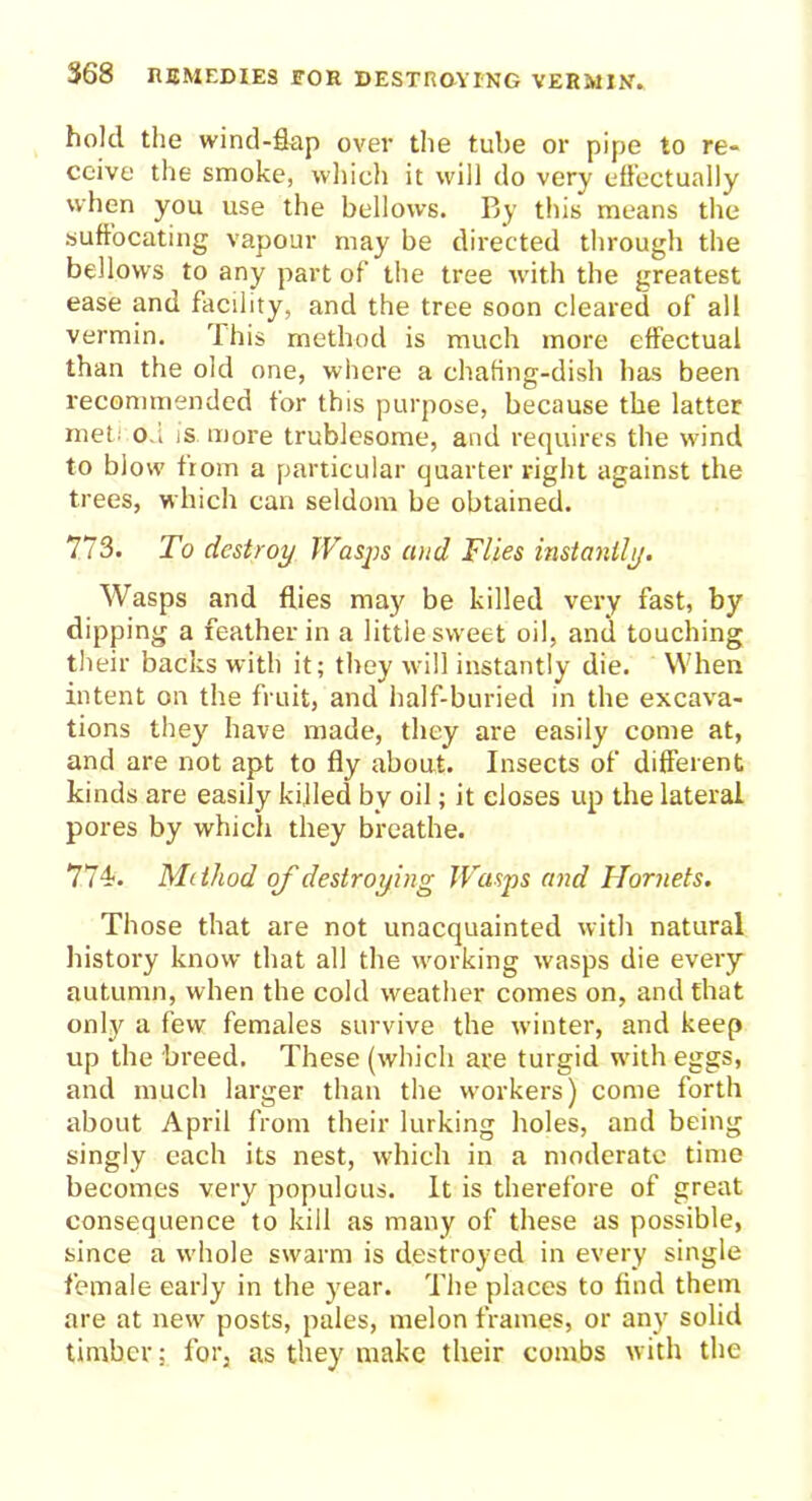 hold the wind-flap over the tube or pipe to re- ceive the smoke, which it will do very effectually when you use the bellows. By this means the suffocating vapour may be directed through the bellows to any part of the tree with the greatest ease and facility, and the tree soon cleared of all vermin. This method is much more effectual than the old one, where a chafing-dish has been recommended for this purpose, because the latter met; od is more trublesome, and requires the wind to blow from a particular quarter right against the trees, which can seldom be obtained. 773. To destroy Wasps and Flies instantly. Wasps and flies may be killed very fast, by dipping a feather in a little sweet oil, and touching their backs with it; they will instantly die. When intent on the fruit, and half-buried in the excava- tions they have made, they are easily come at, and are not apt to fly about. Insects of different kinds are easily killed by oil; it closes up the lateral pores by which they breathe. 774. Method of destroying Wasps and Hornets. Those that are not unacquainted with natural history know that all the working wasps die every autumn, when the cold weather comes on, and that only a few females survive the winter, and keep up the breed. These (which are turgid with eggs, and much larger than the workers) come forth about April from their lurking holes, and being singly each its nest, which in a moderate time becomes very populous. It is therefore of great consequence to kill as many of these as possible, since a whole swarm is destroyed in every single female early in the year. The places to find them are at new posts, pales, melon frames, or any solid timber; for, as they make their combs with the