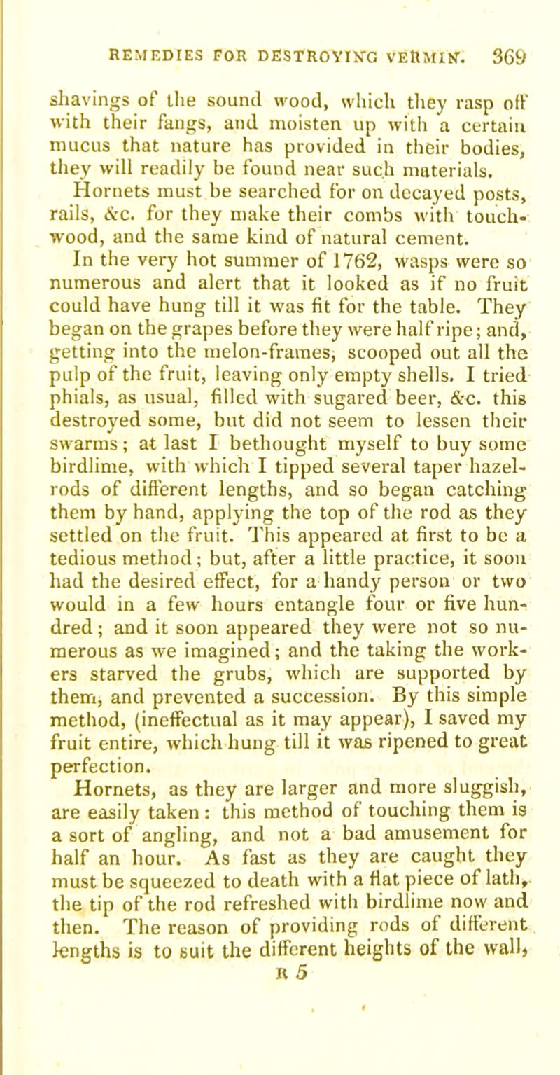 shavings of the sound wood, which they rasp off with their fangs, and moisten up with a certain mucus that nature has provided in their bodies, they will readily be found near such materials. Hornets must be searched for on decayed posts, rails, <S:c. for they make their combs with touch- wood, and the same kind of natural cement. In the very hot summer of 1762, wasps were so numerous and alert that it looked as if no fruit could have hung till it was fit for the table. They began on the grapes before they were half ripe; and, getting into the melon-frames, scooped out all the pulp of the fruit, leaving only empty shells. I tried phials, as usual, filled with sugared beer, &c. this destroyed some, but did not seem to lessen their swarms; at last I bethought myself to buy some birdlime, with which I tipped several taper hazel- rods of different lengths, and so began catching them by hand, applying the top of the rod as they settled on the fruit. This appeared at first to be a tedious method; but, after a little practice, it soon had the desired effect, for a handy person or two would in a few hours entangle four or five hun- dred ; and it soon appeared they were not so nu- merous as we imagined; and the taking the work- ers starved the grubs, which are supported by them, and prevented a succession. By this simple method, (ineffectual as it may appear), I saved my fruit entire, which hung till it was ripened to great perfection. Hornets, as they are larger and more sluggish, are easily taken: this method of touching them is a sort of angling, and not a bad amusement for half an hour. As fast as they are caught they must be squeezed to death with a flat piece of lath, the tip of the rod refreshed with birdlime now and then. The reason of providing rods of different lengths is to suit the different heights of the wall)
