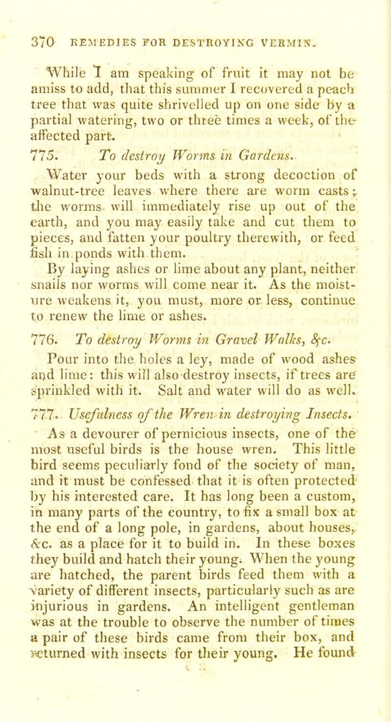 While 1 am speaking of fruit it may not be amiss to add, that this summer I recovered a peach tree that was quite shrivelled up on one side by a partial watering, two or three times a week, of the affected part. 775. To destroy Worms in Gardens. Water your beds with a strong decoction of walnut-tree leaves where there are worm casts; the worms will immediately rise up out of the earth, and you may easily take and cut them to pieces, and fatten your poultry therewith, or feed fish in ponds with them. By laying ashes or lime about any plant, neither snails nor worms will come near it. As the moist- ure weakens it, you must, more or less, continue to renew the lime or ashes. 776. To destroy Worms in Gravel Walks, Sfc. Pour into the holes a ley, made of wood ashes and lime: this will also destroy insects, if trees are sprinkled with it. Salt and water will do as well. 777. Usefulness of the Wren in destroying Insects. As a devourer of pernicious insects, one of the most useful birds is the house wren. This little bird seems peculiarly fond of the society of man, and it must be confessed that it is often protected by his interested care. It has long been a custom, in many parts of the country, to fix a small box at the end of a long pole, in gardens, about houses, &c. as a place for it to build in. In these boxes they build and hatch their young. When the young are hatched, the parent birds feed them with a variety of different insects, particularly such as are injurious in gardens. An intelligent gentleman was at the trouble to observe the number of times a pair of these birds came from their box, and returned with insects for their young. He found
