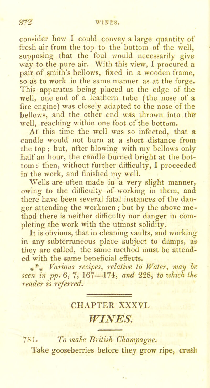 consider how I could convey a large quantity ot' fresh air from the top to the bottom of the well, supposing that the foul would necessarily give way to the pure air. With this view, I procured a pair of smith’s bellows, fixed in a wooden frame, so as to work in the same manner as at the forge. This apparatus being placed at the edge of the well, one end of a leathern tube (the nose of a fire engine) was closely adapted to the nose of the bellows, and the other end was thrown into the well, reaching within one foot of the bottom. At this time the well was so infected, that a candle would not bum at a short distance from the top; but, after blowing with my bellows only half an hour, the candle burned bright at the bot- tom : then, without further difficulty, I proceeded in the work, and finished my well. Wells are often made in a very slight manner, owing to the difficulty of working in them, and there have been several fatal instances of the dan- ger attending the workmen; but by the above me- thod there is neither difficulty nor danger in com- pleting the work with the utmost solidity. It is obvious, that in cleaning vaults, and working in any subterraneous place subject to damps, as they are called, the same method must be attend- ed with the same beneficial effects. Various recipes, relative to Water, may be seen in pp. 6, 7, 167—174, and 228, to which the reader is referred. CHAPTER XXXVI. WINES. 781. To malce British Champagne. Take gooseberries before they grow ripe, crash
