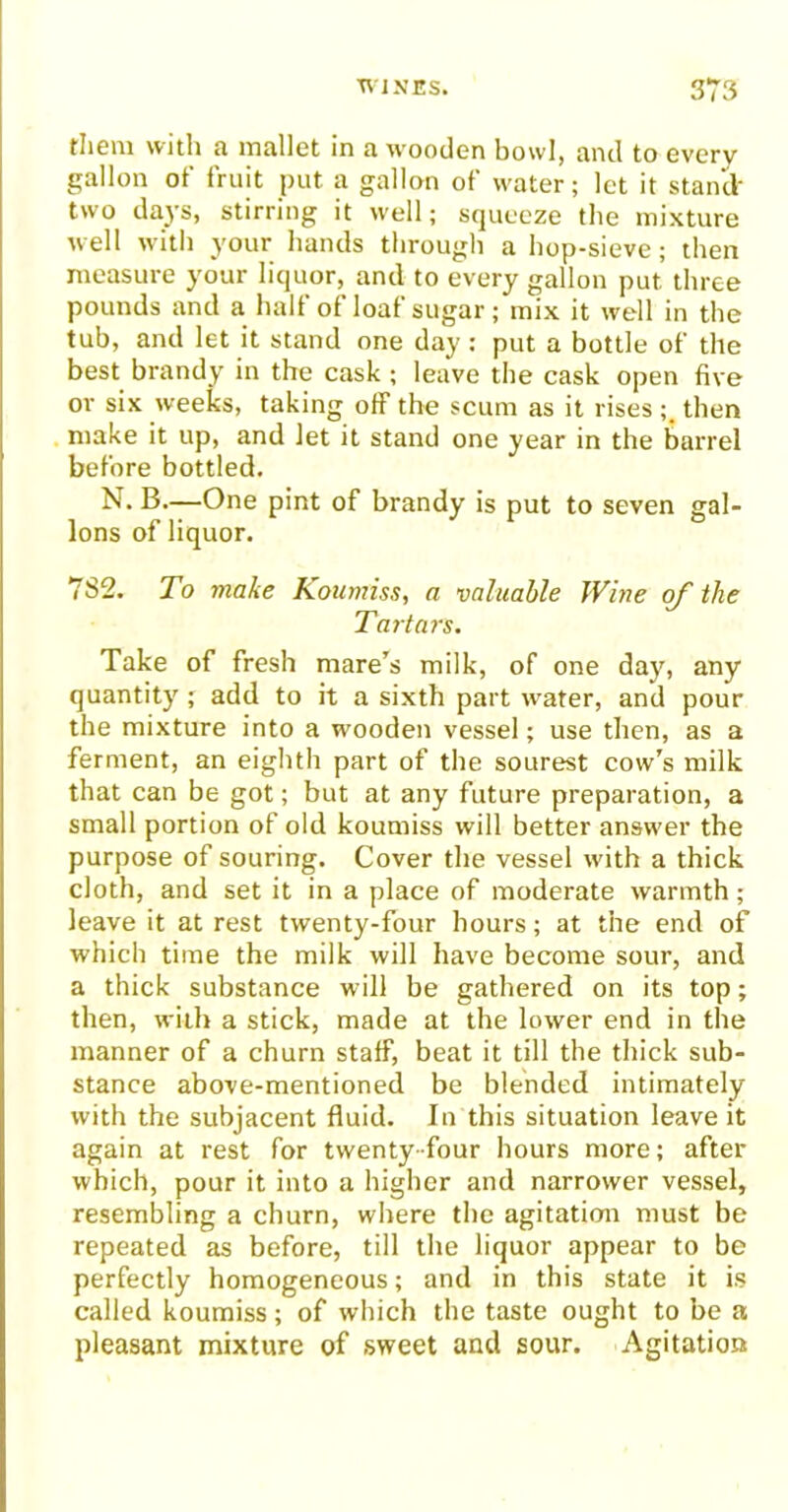 them with a mallet in a wooden bowl, and to every gallon of fruit put a gallon of water; let it stand- two days, stirring it well; squeeze the mixture well with your hands through a hop-sieve; then measure your liquor, and to every gallon put’ three pounds and a halt of loat sugar; mix it well in the tub, and let it stand one day : put a bottle of the best brandy in the cask ; leave the cask open five or six weeks, taking off the scum as it rises ; then make it up, and let it stand one year in the barrel before bottled. N. B.—One pint of brandy is put to seven gal- lons of liquor. 782. To make Koumiss, a valuable JVine of the Tartars. Take of fresh mare’s milk, of one day, any quantity; add to it a sixth part water, and pour the mixture into a wooden vessel; use then, as a ferment, an eighth part of the sourest cow’s milk that can be got; but at any future preparation, a small portion of old koumiss will better answ'er the purpose of souring. Cover the vessel with a thick cloth, and set it in a place of moderate warmth; leave it at rest twenty-four hours; at the end of which time the milk will have become sour, and a thick substance will be gathered on its top; then, with a stick, made at the lower end in the manner of a churn staff, beat it till the thick sub- stance above-mentioned be blended intimately with the subjacent fluid. In this situation leave it again at rest for twenty-four hours more; after which, pour it into a higher and narrower vessel, resembling a churn, where the agitation must be repeated as before, till the liquor appear to be perfectly homogeneous; and in this state it is called koumiss; of which the taste ought to be a pleasant mixture of sweet and sour. Agitation