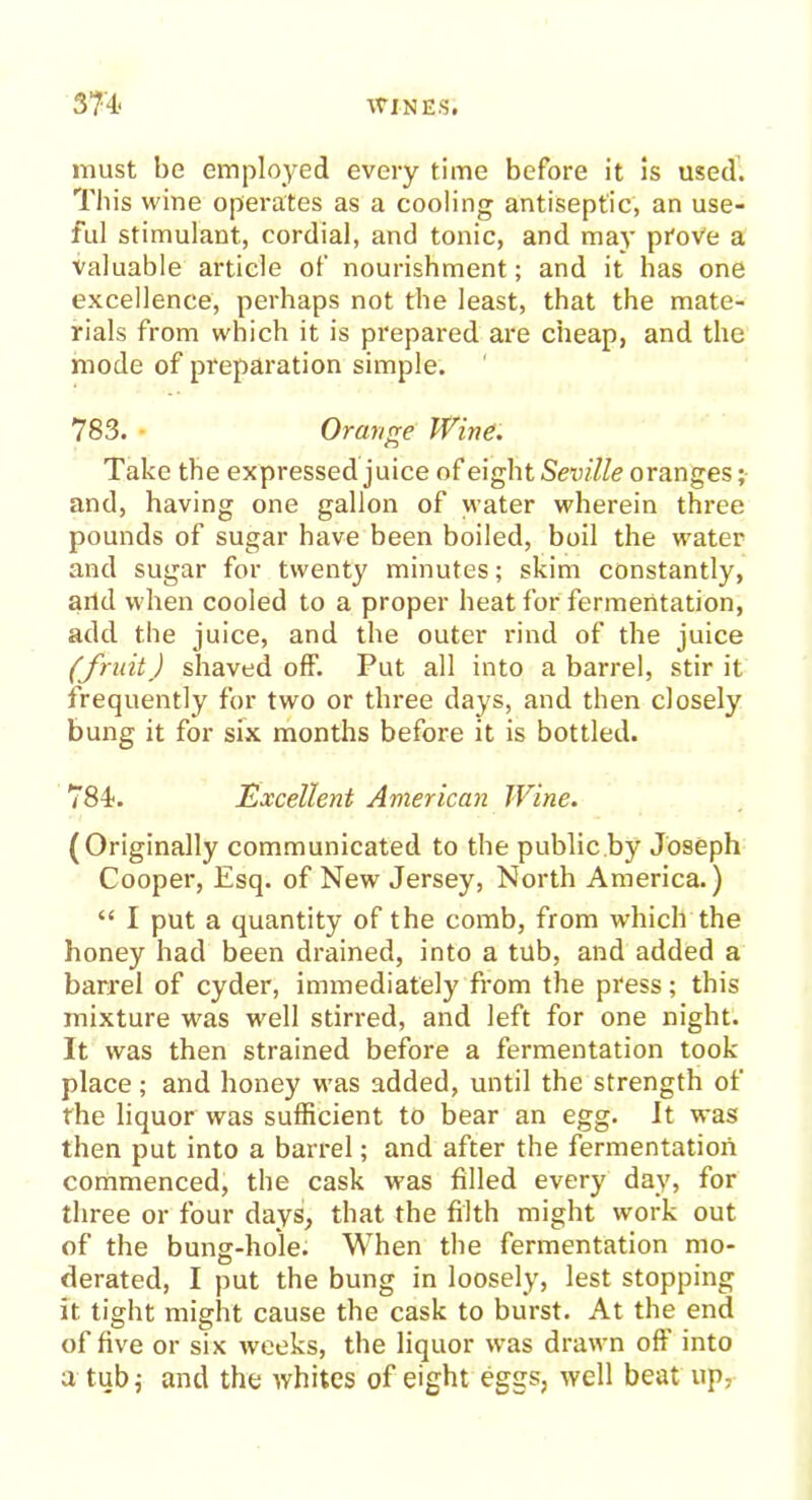 must be employed every time before it is used. This wine operates as a cooling antiseptic, an use- ful stimulant, cordial, and tonic, and may prove a valuable article of nourishment; and it has one excellence, perhaps not the least, that the mate- rials from which it is prepared are cheap, and the mode of preparation simple. 783. • Orange Wine. Take the expressed juice of eight Seville oranges; and, having one gallon of water wherein three pounds of sugar have been boiled, boil the water and sugar for twenty minutes; skim constantly, and when cooled to a proper heat for fermentation, add the juice, and the outer rind of the juice (fruit) shaved off. Put all into a barrel, stir it frequently for two or three days, and then closely bung it for six months before it is bottled. 784-. Excellent American Wine. (Originally communicated to the public.by Joseph Cooper, Esq. of New Jersey, North America.) “ I put a quantity of the comb, from which the honey had been drained, into a tub, and added a barrel of cyder, immediately from the press; this mixture was well stirred, and left for one night. It was then strained before a fermentation took place; and honey was added, until the strength of the liquor was sufficient to bear an egg. It was then put into a barrel; and after the fermentation commenced, the cask was filled every day, for three or four days, that the filth might work out of the bung-hole. When the fermentation mo- derated, I put the bung in loosely, lest stopping it tight might cause the cask to burst. At the end of five or six weeks, the liquor was drawn off into a tub; and the whites of eight eggs, well beat up,