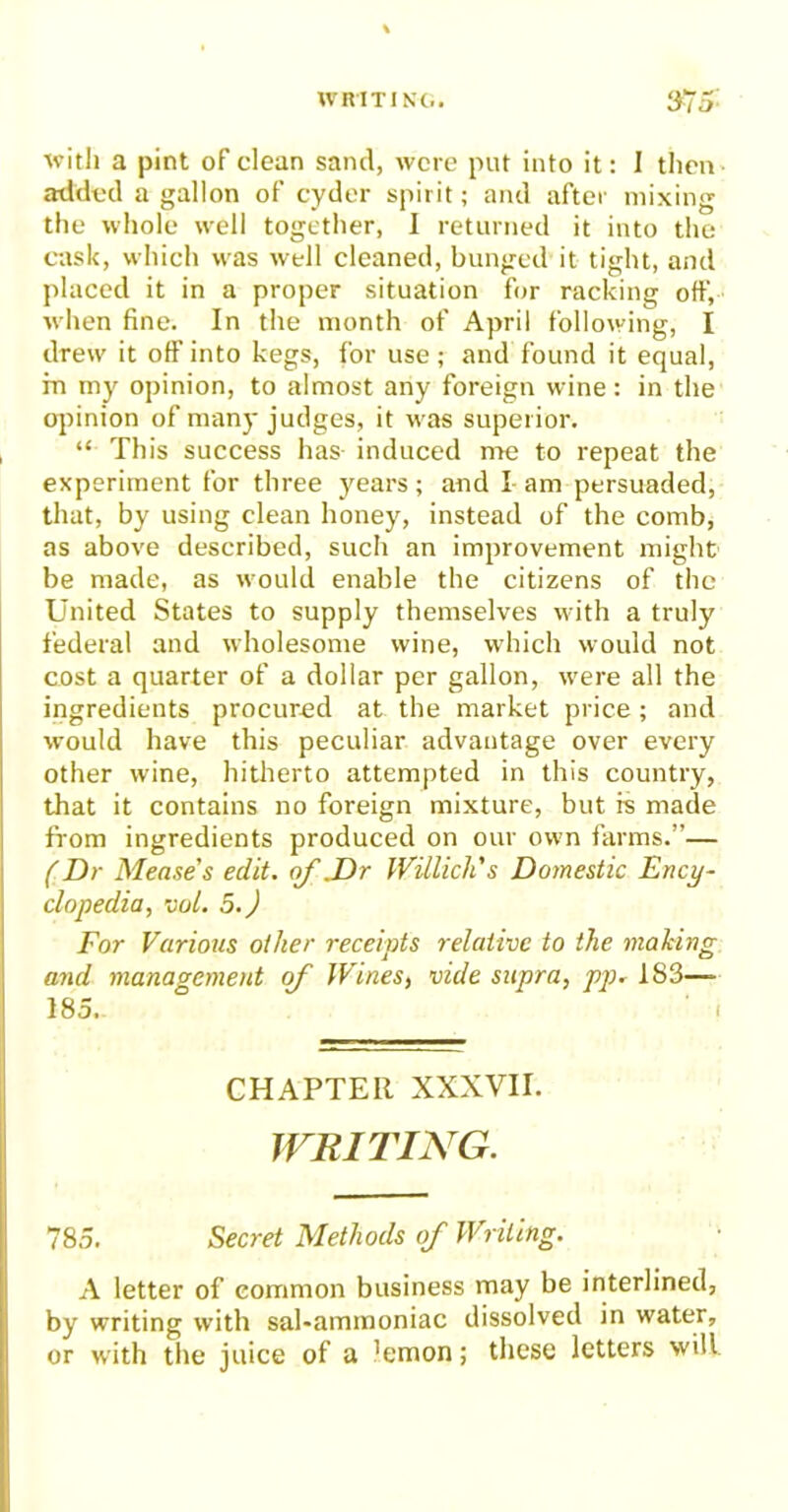 with a pint of clean sand, were put into it: I then added a gallon of cyder spirit; and after mixing the whole well together, I returned it into the cask, which was well cleaned, bunged it tight, and placed it in a proper situation for racking off, when fine. In the month of April following, I drew it off into kegs, for use; and found it equal, m my opinion, to almost any foreign wine: in the opinion of many judges, it w as superior. “ This success has induced me to repeat the experiment for three years; and I am persuaded, that, by using clean honey, instead of the comb, as above described, such an improvement might be made, as would enable the citizens of the United States to supply themselves with a truly federal and wholesome wine, which would not cost a quarter of a dollar per gallon, were all the ingredients procured at the market price; and would have this peculiar advantage over every other wine, hitherto attempted in this country, that it contains no foreign mixture, but is made from ingredients produced on our own farms.”— (Dr Mease s edit, of .Dr Willich's Domestic Ency- clopedia, vol. 5.) For Various other receipts relative to the making and management of Wines, vide supra, pp. 1S3—- 185. ' i CHAPTER XXXVII. WRITING. 785. Secret Methods of Writing. A letter of common business may be interlined, by writing with sal-ammoniac dissolved in water, or with the juice of a 'emon; these letters will